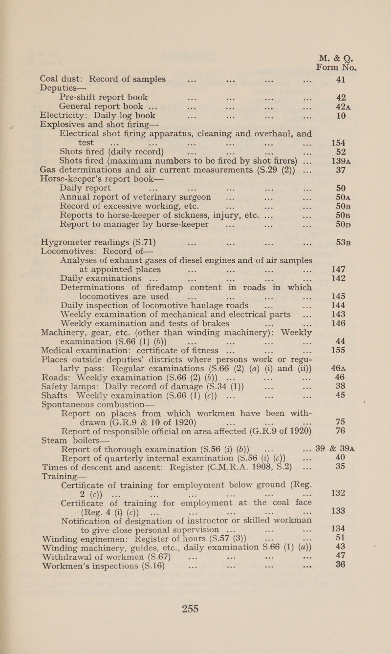 Form No. Coal dust: Record of samples ee <5 os Sa 41 Deputies— Pre-shift report book he ane se Sue 42 General report book ... Ss a Fee die 424 Electricity: Daily log book 6. ty so Se 10 Explosives and shot firing— Electrical shot firing suas cleaning and overhaul, and COSC. ne ir a Fad £3 154 Shots fired (daily record) ‘ ee 52 Shots fired (maximum numbers to be fired by shot firers) ... 1394 Gas determinations and air current measurements (S.29 (2)) ... 37 Horse-keeper’s report book— Daily report ei a. a, 50 Annual report of veterinary surgeon can fae sibs S0A Record of excessive working, etc. aie ths act 50B Reports to horse-keeper of sickness, injury, etc. ... act 50B Report to manager by horse-keeper ats a seg 50D Hygrometer readings (S.71) ode ia oT ae 53B Locomotives: Record of— Analyses of exhaust gases of diesel engines and of air samples at appointed places ne ar a sas 147 Daily examinations ... 142 Determinations of firedamp ‘content in roads in which locomotives are used A Ris be 145 Daily inspection of locomotive haulage roads... Pore 144 Weekly examination of mechanical and electrical parts... 143 Weekly examination and tests of brakes ; ade 146 Machinery, gear, etc. (other than winding machinery): pees examination (S.66 (1) (d)) ss nae - 44 Medical examination: certificate of fitness ... 155 Places outside deputies’ districts where persons work or regu- larly pass: Regular examinations (S.66 (2) (a) (i) and (ii)) 464 Roads: Weekly examination (S.66 (2) (6)) ... oy ee 46 Safety lamps: Daily record of damage (S.34 (1)) sk wag 38 Shafts: Weekly examination (S.66 (1) (c)) ... vas sa 45 Spontaneous combustion— Report on places from which workmen have been with- drawn (G.R.9 & 10 of 1920) 75 Report of responsible official on area affected (G. R.9 of 1920) 76 Steam boilers— Report of thorough examination (S.56 (i) (b)) _... ... 39 & 39A Report of quarterly internal examination (S.56 (i) (c)) re 40 Times of descent and ascent: Register (C.M.R.A. 1908, S.2) ... 35 Training— Certificate of training for employment below ground (Reg. ce bene of training for eerie at the coal face (vege An (iy(e)) °f.. 133 Notification of designation of instructor | or skilled ‘workman to give close personal supervision ... ane esis 134 Winding enginemen: Register of hours (S.57 (3)) iia ae 51 Winding machinery, guides, etc., daily examination S.66 (1) (a)) 43 Withdrawal of workmen (S.67) Si ike ee dee 47 Workmen’s inspections (S.16) os ite 3 ais mate 36
