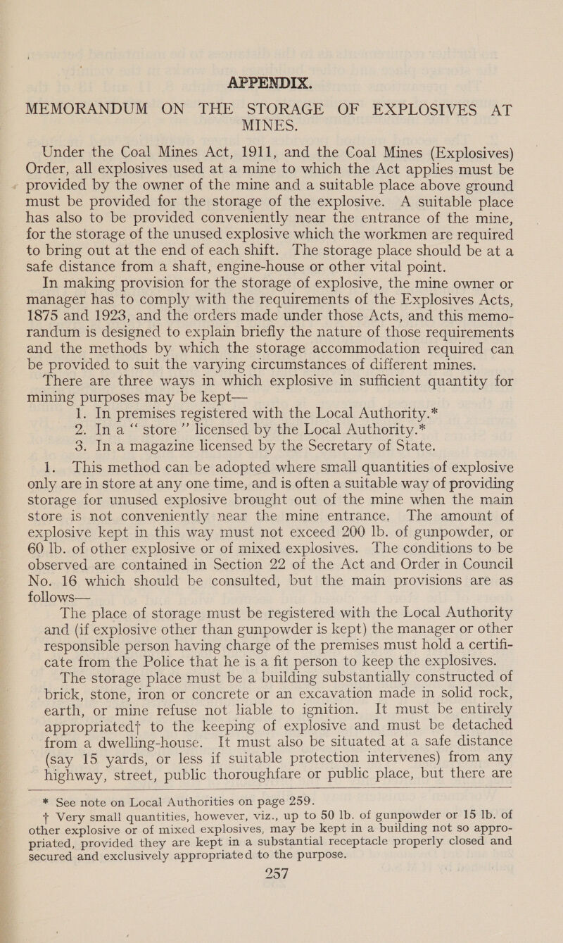 APPENDIX. MEMORANDUM ON THE STORAGE OF EXPLOSIVES AT MINES. Under the Coal Mines Act, 1911, and the Coal Mines (Explosives) Order, all explosives used at a mine to which the Act applies must be » provided by the owner of the mine and a suitable place above ground must be provided for the storage of the explosive. A suitable place has also to be provided conveniently near the entrance of the mine, for the storage of the unused explosive which the workmen are required to bring out at the end of each shift. The storage place should be at a safe distance from a shaft, engine-house or other vital point. In making provision for the storage of explosive, the mine owner or manager has to comply with the requirements of the Explosives Acts, 1875 and 1923, and the orders made under those Acts, and this memo- randum is designed to explain briefly the nature of those requirements and the methods by which the storage accommodation required can be provided to suit the varying circumstances of different mines. There are three ways in which explosive in sufficient quantity for mining purposes may be kept— 1. In premises registered with the Local Authority.* 2. In a “ store ’’ licensed by the Local Authority.* 3. In a magazine licensed by the Secretary of State. 1. This method can be adopted where small quantities of explosive only are in store at any one time, and is often a suitable way of providing storage for unused explosive brought out of the mine when the main store is not conveniently near the mine entrance. The amount of explosive kept in this way must not exceed 200 lb. of gunpowder, or 60 lb. of other explosive or of mixed explosives. The conditions to be observed are contained in Section 22 of the Act and Order in Council No. 16 which should be consulted, but the main provisions are as follows— The place of storage must be registered with the Local Authority and (if explosive other than gunpowder is kept) the manager or other responsible person having charge of the premises must hold a certifi- cate from the Police that he is a fit person to keep the explosives. The storage place must be a building substantially constructed of brick, stone, iron or concrete or an excavation made in solid rock, earth, or mine refuse not liable to ignition. It must be entirely appropriated} to the keeping of explosive and must be detached from a dwelling-house. It must also be situated at a safe distance (say 15 yards, or less if suitable protection intervenes) from any highway, street, public thoroughfare or public place, but there are * See note on Local Authorities on page 259. + Very small quantities, however, viz., up to 50 lb. of gunpowder or 15 Ib. of other explosive or of mixed explosives, may be kept in a building not so appro- priated, provided they are kept in a substantial receptacle properly closed and secured and exclusively appropriated to the purpose.
