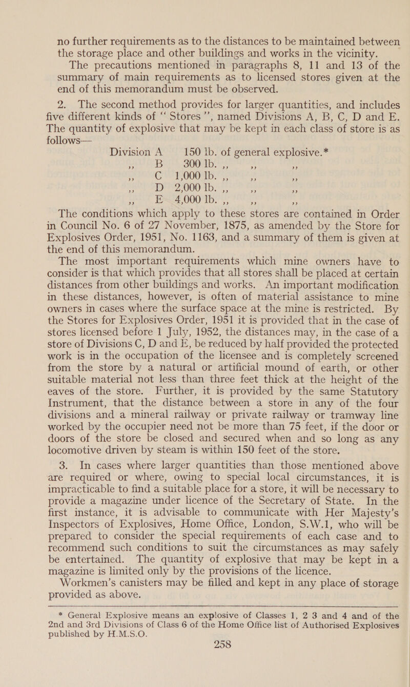 no further requirements as to the distances to be maintained between the storage place and other buildings and works in the vicinity. The precautions mentioned in paragraphs 8, 11 and 13 of the summary of main requirements as to licensed stores given at the end of this memorandum must be observed. 2. The second method provides for larger quantities, and includes five different kinds of “‘ Stores’, named Divisions A, B, C, D and E. The quantity of explosive that may be kept in each class of store is as follows— Division A —- 150 lb. of general explosive.* gals Brot genom) eas he a SOG ORI bs - Hee Me © ake ud 8 ee rs “5 tt, Bee, 0080 Tb.’*, i The conditions which apply to these stores are contained in Order in Council No. 6 of 27 November, 1875, as amended by the Store for Explosives Order, 1951, No. 1163, and a summary of them is given at the end of this memorandum. The most important requirements which mine owners have to consider is that which provides that all stores shall be placed at certain distances from other buildings and works. An important modification in these distances, however, is often of material assistance to mine owners in cases where the surface space at the mine is restricted. By the Stores for Explosives Order, 1951 it is provided that in the case of stores licensed before 1 July, 1952, the distances may, in the case of a store of Divisions C, D and E, be reduced by half provided the protected work is in the occupation of the licensee and is completely screened from the store by a natural or artificial mound of earth, or other suitable material not less than three feet thick at the height of the eaves of the store. Further, it is provided by the same Statutory Instrument, that the distance between a store in any of the four divisions and a mineral railway or private railway or tramway line worked by the occupier need not be more than 75 feet, if the door or doors of the store be closed and secured when and so long as any locomotive driven by steam is within 150 feet of the store. 3. In cases where larger quantities than those mentioned above are required or where, owing to special local circumstances, it is impracticable to find a suitable place for a store, it will be necessary to provide a magazine under licence of the Secretary of State. In the first instance, it is advisable to communicate with Her Majesty’s Inspectors of Explosives, Home Office, London, $.W.1, who will be prepared to consider the special requirements of each case and to recommend such conditions to suit the circumstances as may safely be entertained. The quantity of explosive that may be kept in a magazine is limited only by the provisions of the licence. Workmen’s canisters may be filled and kept in any place of storage provided as above. * General Explosive means an explosive of Classes 1, 2 3 and 4 and of the 2nd and 3rd Divisions of Class 6 of the Home Office list of Authorised Explosives published by H.M.S.O.