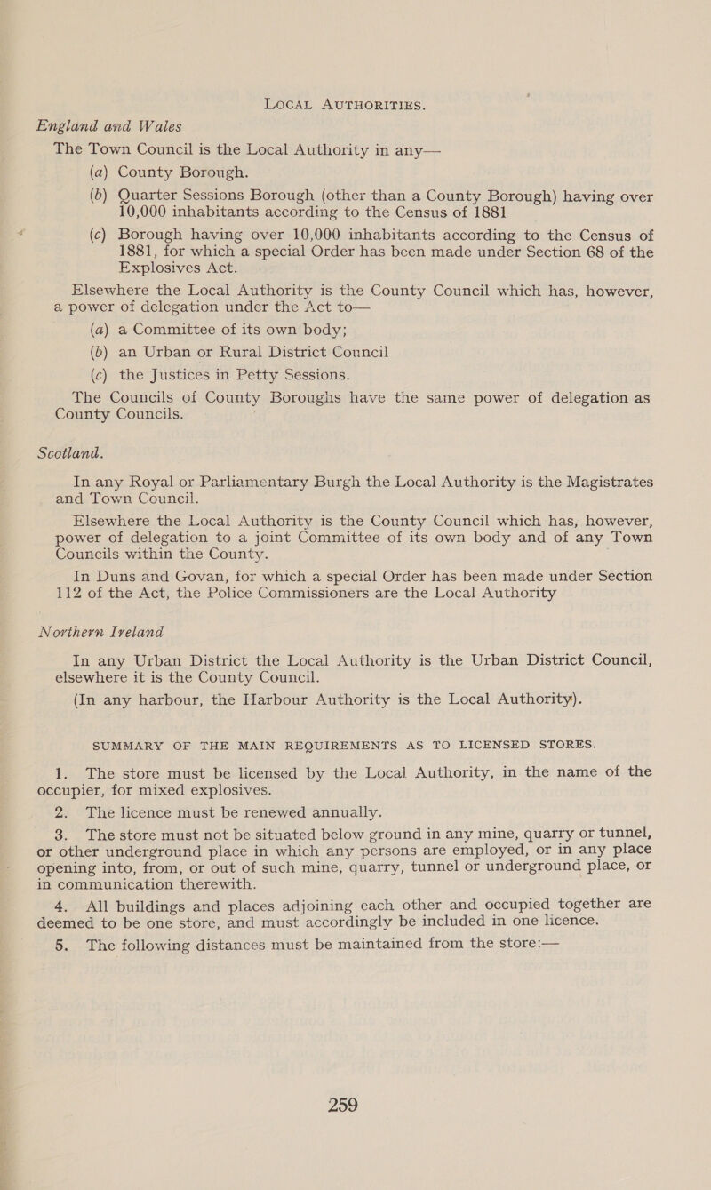 LocaL AUTHORITIES. England and Wales The Town Council is the Local Authority in any— (a) County Borough. (6) Quarter Sessions Borough (other than a County Borough) having over 10,000 inhabitants according to the Census of 1881 (c) Borough having over 10,000 inhabitants according to the Census of 1881, for which a special Order has been made under Section 68 of the Explosives Act. Elsewhere the Local Authority is the County Council which has, however, a power of delegation under the Act to— (a) a Committee of its own body; (6) an Urban or Rural District Council (c) the Justices in Petty Sessions. The Councils of County Boroughs have the same power of delegation as County Councils. | Scotland. In any Royal or Parhamentary Burgh the Local Authority is the Magistrates and Town Council. Elsewhere the Local Authority is the County Council which has, however, power of delegation to a joint Committee of its own body and of any Town Councils within the County. In Duns and Govan, for which a special Order has been made under Section 112 of the Act, the Police Commissioners are the Local Authority Northern Ireland In any Urban District the Local Authority is the Urban District Council, elsewhere it is the County Council. (In any harbour, the Harbour Authority is the Local Authority). SUMMARY OF THE MAIN REQUIREMENTS AS TO LICENSED STORES. 1. The store must be licensed by the Local Authority, in the name of the occupier, for mixed explosives. 2. The licence must be renewed annually. 3. The store must not be situated below ground in any mine, quarry or tunnel, or other underground place in which any persons are employed, or in any place opening into, from, or out of such mine, quarry, tunnel or underground place, or in communication therewith. 4. All buildings and places adjoining each other and occupied together are deemed to be one store, and must accordingly be included in one licence. 5. The following distances must be maintained from the store:—