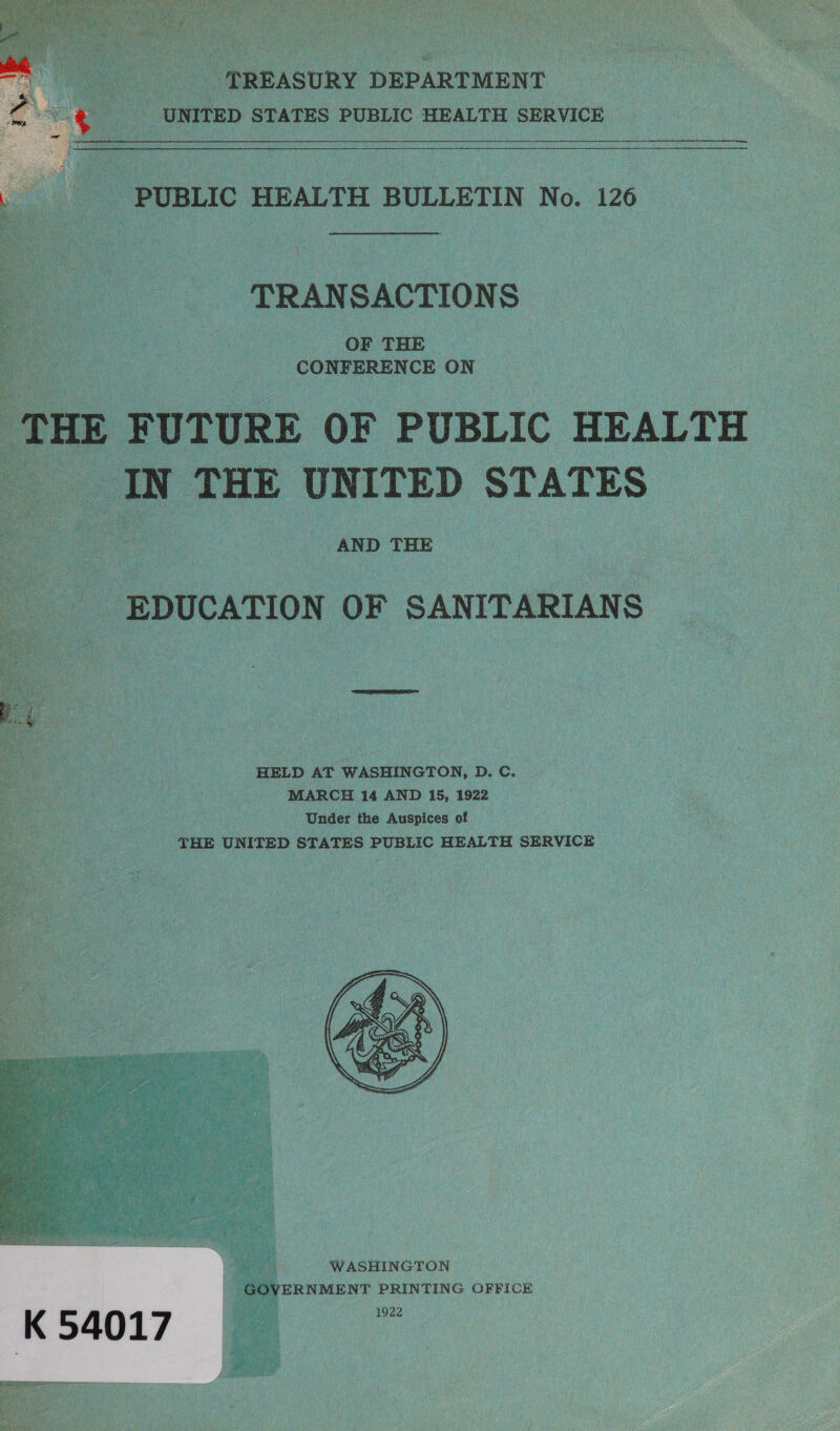  TREASURY DEPARTMENT _ UNITED STATES PUBLIC HEALTH SERVICE   oe mie coe BULLETIN No. 126 TRANSACTIONS ‘OF THE CONF ERENCE ON ‘THE i FUTURE OF PUBLIC HEALTH Ay. IN THE UNITED STATES AND THE EDUCATION OF SANITARIAN Ss   _ HELD AT WASHINGTON, D.C. MARCH 14 AND 15, 1922 _ ee Under the Auspices of _ THE UNITED STATES PUBLIC HEALTH SERVICE    WASHINGTON ERNMENT PRINTING OFFICE 1922 K 54017 Th a