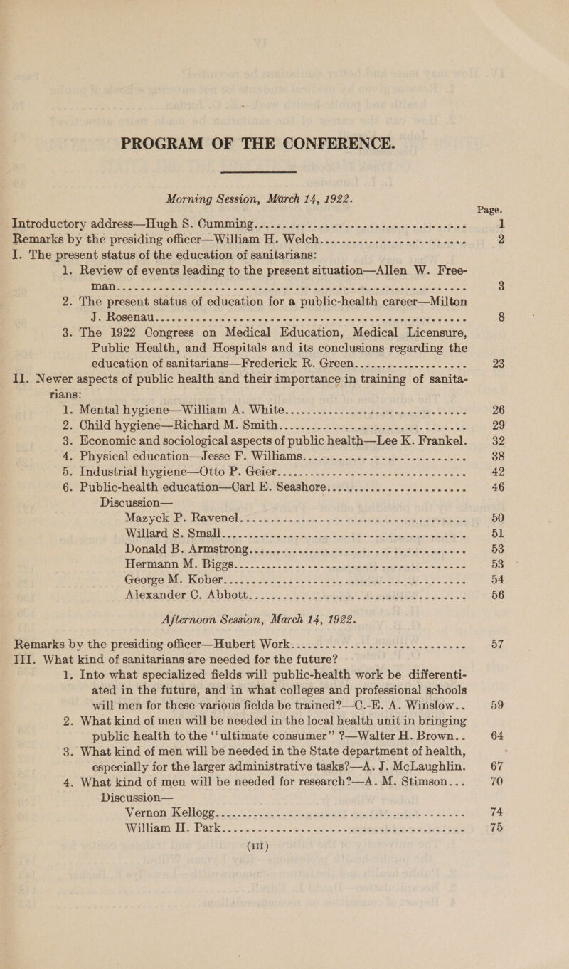 PROGRAM OF THE CONFERENCE. Morning Session, March 14, 1922. Introductory address—Hugh S. Cumming..........-....2-..-- ee eee eee cee ee Remarks by the presiding officer—William H. Welch...........--.-..---.-00- I. The present status of the education of sanitarians: 1. Review of events leading to the present situation—Allen W. Free- 2. The present status of education for a public-health career—Milton POR OMA oo ob ocak Going 5d gaaie wie was GS kik ie nes gL WEEE © eee as 3. The 1922 Congress on Medical Education, Medical Licensure, Public Health, and Hospitals and its conclusions regarding the education of sanitarians—Frederick R. Green.......-...........- II. Newer aspects of public health and their importance in training of sanita- rians: . Mental hygiene—William A. White............ 22.6. ce eee ee eee eee . Child hygiene—Richard M. Smith. . 2.2.0. 200. neuen ig- cess - es . Economic and sociological aspects of public health—Lee K. Frankel. . Physical education—Jesse F. Williams.............-..----2---22- ; snduethial hyeene—-Otio F. Geller... cee ede ete ee eee caeess - Public-health education—Carl EP. Seashore: .ii/. 22.0... cece ee eee Discussion— ; Maz yche le INevenelsrd tis... bk. ae sae pea ee eee ane EE A TN a ee Bae So iad eee aces IGRI es Ah NSO ee Be ta che gah fal Acree tie 4 PECEUMaIN OM S128. 50s ie ess 2. Seuemeanhe see babe 4 oe -6 George Mr Kober o.5 325.5 Seo ees sa al 9-2 3 Ss Alexander. Abbott: $52.82 Daehn) Ei eee: 200 a ark WD Afternoon Session, March 14, 1922. Remarks by the presiding officer—Hubert Work..........-2..02--5--2-.0.--8- III. What kind of sanitarians are needed for the future? 1. Into what specialized fields will public-health work be differenti- ated in the future, and in what colleges and professional schools will men for these various fields be trained?—C.-E. A. Winslow... 2. What kind of men will be needed in the local health unit in bringing public health to the ‘‘ ultimate consumer” ?—Walter H. Brown. . 3. What kind of men will be needed in the State department of health, especially for the larger administrative tasks?—A. J. McLaughlin. 4. What kind of men will be needed for research?—A. M. Stimson... Discussion— V eraon Ol Opes in 2. clos to's ok ed ke epi d she pretinh &lt; aoan te Witham HH Parke oo. soo. tice had ose annie w lee bee 23 26 29 32 38 42 46 50 51 53 53 54 56 57 59 64 67 74 75