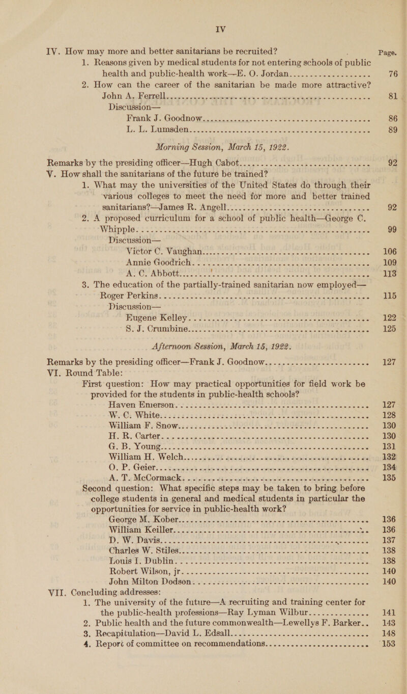 IV IV. How may more and better sanitarians be recruited? 1. Reasons given by medical students for not entering schools of public health and public-health work—-E. O. Jordan................... 2. How can the career of the sanitarian be made more attractive? John A..Ferrell........+. CaN rks ep 4 per eees «6 oii eK Discussion— ETQow Bs GOOUROW sac cak anak seem Ree oe ee eee Li. Dis Daiadeis oid wah cscs ava Gaew ce eee aren eee Morning Session, March 15, 1922. Remarks by the presiding officer—Hugh Cabot...............-...-2--20- eee V. How shall the sanitarians of the future be trained? 1. What may the universities of the United States do through their ‘various colleges to meet the need for more and better trained enn tarinis Janes Ts A aeell.- 0s 525 os eee ee 2. A proposed curriculum for a school of public health—George C. WHEpDIO.! $428 tee. ee ee See eae oe ee ee eee Discussion— MICUOT WoW OREO. owe sc oe a etus ae intas oe eens See Aart SOOO TIOIS o's oc. as &lt;0 as xe a sas So ana Cee eee A. OC, ADUEOW.... .%. ENG at watae Crea mapas Sate Bdate 8 preg 3. The education of the partially-trained sanitarian now employed— Roper Perkine: orci a ok me 6 too pee as ee eee Discussion— TULENS BROMOY so 2 sn cacags + ags4 5 ge sees Ae eee OO: Caen SOS. oe cc ns cian og oo 7.2) shee ee eee Afternoon Session, March 15, 1922. Remarks by the presiding officer—Frank J. Goodnow................------.. VI. Round Table: First question: How may practical opportunities for field work be provided for the students in public-health schools? iaven Hnsersom. &gt; hs: 62st ss Sees ee ee oe ees ee H, Ts MeCorma ches st tise diae stein tenet aiaane deter BEE FE Second question: What specific steps may be taken to bring before college students in general and medical students in particular the opportunities. for service in public-health work? CreQrve SU ANGIE. AUC oh mend te. we aon oy eee eee ae an WW ILMAR NOLO che cine bye aps slate § +p Soew's bs owns A gana 5 got cigs Oe og ys 5 apiegrmetecgesag tac aeiectona obra hi inemb aie rome feat cos's rhe So Robent. WisOns Pacis cheek} cess tee ak ee eee eee ee Jobn Milton Dedseon* 5722 2.5 fOsR PSE Bee cans Sees VII. Concluding addresses: 1. The university of the future—A recruiting and training center for the public-health professions—Ray Lyman Wilbur.............. 2. Public health and the future commonwealth—Lewellys F. Barker. . 8. Recapitulation——David Ib. Bdaall. 0.00.25. 2s. a ee eee 4. Reporc of committee on recommendations.................-...20. 76 81 86 89 92 99 106 109 113 115 122 3 125 127 127 128 130 130 131 132 134 135 136 136 137 138 138 140 140 |