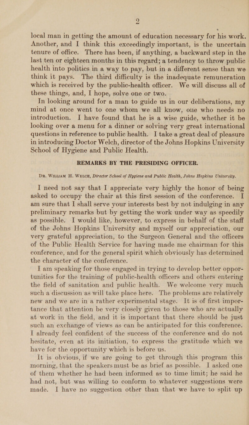 y local man in getting the amount of education necessary for his work. Another, and I think this exceedingly important, is the uncertain tenure of office. There has been, if anything, a backward step in the last ten or eighteen months in this regard; a tendency to throw public | health into politics in a way to pay, but in a different sense than we think it pays. The third difficulty is the inadequate remuneration which is received by the public-health officer. We will discuss all of these things, and, I hope, solve one or two. In looking around for a man to guide us in our deliberations, my mind at once went to one whom we all know, one who needs no introduction. I have found that he is a wise guide, whether it be looking over a menu for a dinner or solving very great international questions in reference to public health. I take a great deal of pleasure in introducing Doctor Welch, director of the Johns Hopkins University School of Hygiene and Public Health. REMARKS BY THE PRESIDING OFFICER. Dr. WILLIAM H. WELCH, Director School of Hygiene and Public Health, Johns Hopkins University. I need not say that I appreciate very highly the honor of being asked to occupy the chair at this first session of the conference. I am sure that I shall serve your interests best by not indulging in any preliminary remarks but by getting the work under way as speedily ~ as possible. I would like, however, to express in behalf of the staff of the Johns Hopkins University and myself our appreciation, our very grateful appreciation, to the Surgeon General and the officers of the Public Health Service for having made me chairman for this conference, and for the general spirit which obviously has determined the character of the conference. I am speaking for those engaged in trying to develop better oppor- tunities for the training of public-health officers and others entering the field of sanitation and public health. We welcome very much such a discussion as will take place here. The problems are relatively new and we are in a rather experimental stage. It is of first impor- tance that attention be very closely given to those who are actually at work in the field, and it is important that there should be just such an exchange of views as can be anticipated for this conference. I already feel confident of the success of the conference and do not hesitate, even at its initiation, to express the gratitude which we have for the opportunity which is before us. It is obvious, if we are going to get through this program this’ morning, that the speakers must be as brief as possible. I asked one of them whether he had been informed as to time limit; he said he had not, but was willing to conform to whatever suggestions were made. I have no suggestion other than that we have to split up