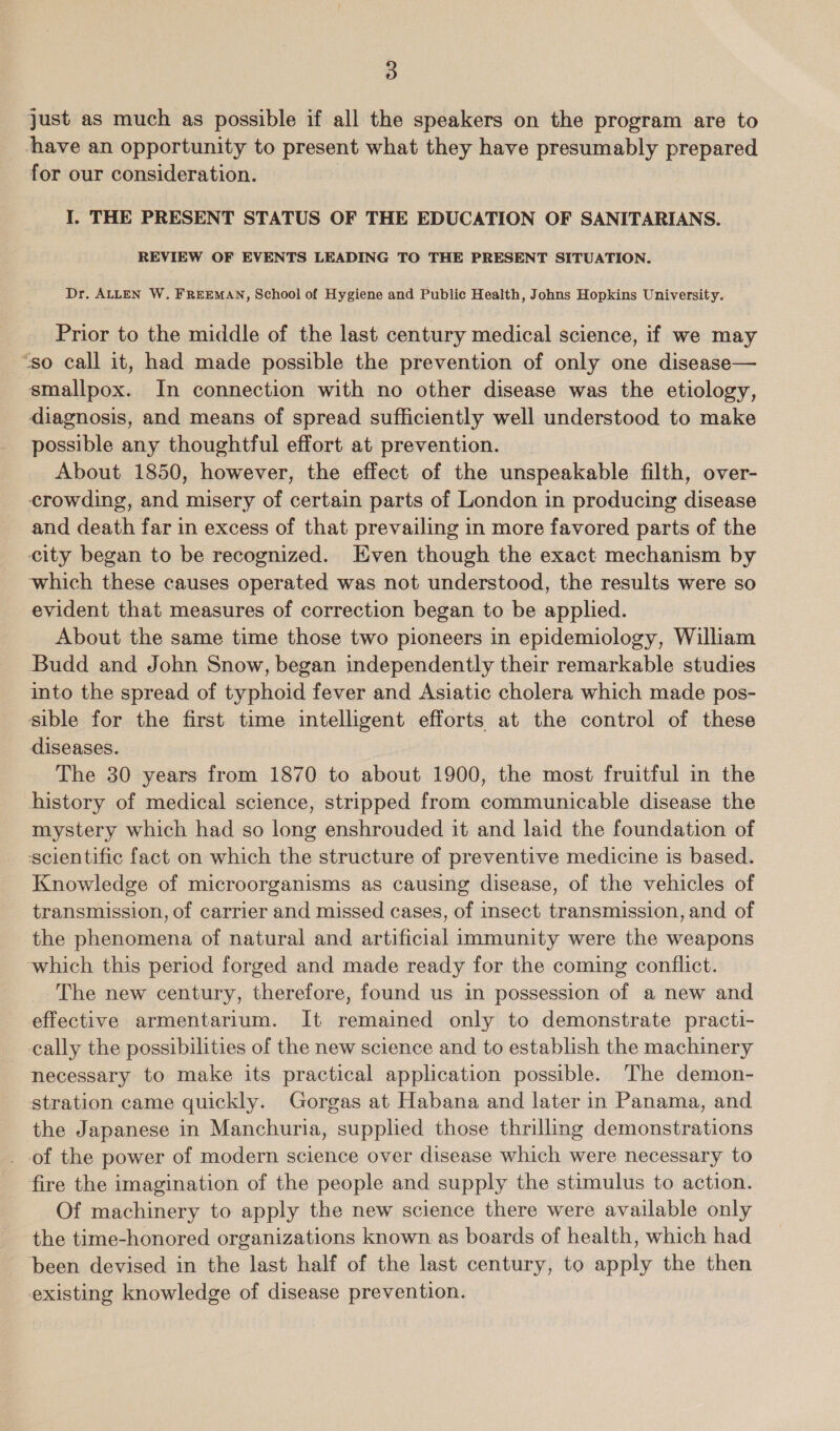 just as much as possible if all the speakers on the program are to have an opportunity to present what they have presumably prepared for our consideration. I, THE PRESENT STATUS OF THE EDUCATION OF SANITARIANS. REVIEW OF EVENTS LEADING TO THE PRESENT SITUATION. Dr. ALLEN W. FREEMAN, School of Hygiene and Public Health, Johns Hopkins University. Prior to the middle of the last century medical science, if we may “so call it, had made possible the prevention of only one disease— smallpox. In connection with no other disease was the etiology, diagnosis, and means of spread sufficiently well understood to make possible any thoughtful effort at prevention. About 1850, however, the effect of the unspeakable filth, over- crowding, and misery of certain parts of London in producing disease and death far in excess of that prevailing in more favored parts of the city began to be recognized. Even though the exact mechanism by which these causes operated was not understood, the results were so evident that measures of correction began to be applied. About the same time those two pioneers in epidemiology, William Budd and John Snow, began independently their remarkable studies into the spread of typhoid fever and Asiatic cholera which made pos- sible for the first time intelligent efforts at the control of these diseases. The 30 years from 1870 to about 1900, the most fruitful in the history of medical science, stripped from communicable disease the mystery which had so long enshrouded it and laid the foundation of scientific fact on which the structure of preventive medicine is based. Knowledge of microorganisms as causing disease, of the vehicles of transmission, of carrier and missed cases, of insect transmission, and of the phenomena of natural and artificial immunity were the weapons which this period forged and made ready for the coming conflict. The new century, therefore, found us in possession of a new and effective armentarium. It remained only to demonstrate practi- cally the possibilities of the new science and to establish the machinery necessary to make its practical application possible. The demon- stration came quickly. Gorgas at Habana and later in Panama, and the Japanese in Manchuria, supplied those thrilling demonstrations of the power of modern science over disease which were necessary to fire the imagination of the people and supply the stimulus to action. Of machinery to apply the new science there were available only the time-honored organizations known as boards of health, which had ‘been devised in the last half of the last century, to apply the then existing knowledge of disease prevention.