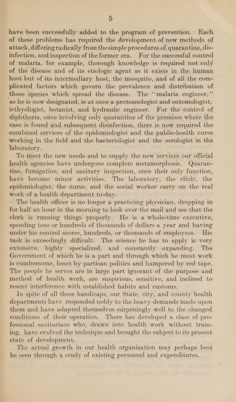 have been successfully added to the program of prevention. Each of these problems has required the development of new methods of attack, differing radically from thesimple procedures of quarantine, dis- infection, and inspection of theformer era. For the successful control of malaria, for example, thorough knowledge is required not only of the disease and of its etiologic agent as it exists in the human host but of its intermediary host, the mosquito, and of all the com- plicated factors which govern the prevalence and distribution of _ those species which spread the disease. The ‘‘malaria engineer,”’ ‘as he is now designated, is at once a protozoologist and entomologist, icthyologist, botanist, and hydraulic engineer. For the control of diphtheria, once involving only quarantine of the premises where the case is found ‘and subsequent disinfection, there is now required the combined services of the epidemiologist and the public-health nurse working in the field and the bacteriologist and the serologist in the laboratory. To meet the new needs and to supply the new services our official health agencies have undergone complete metamorphosis. Quaran- tine, fumigation, and sanitary inspection, once their only function, have become minor activities. The laboratory, the clinic, the epidemiologist, the nurse, and the social worker carry on the real work of a health department to-day. The health officer is no longer a practicing physician, dropping in for half an hour in the morning to look over the mail and see that the clerk is running things properly. He is a whole-time executive, spending tens or hundreds of thousands of dollars a year and having under his control scores, hundreds, or thousands of employees. His task is exceedingly difficult. The science he has to apply is very extensive, highly specialized, and constantly expanding. The Government of which he is a part and through which he must work is cumbersome, beset by partisan politics and hampered by red tape. The people he serves are in large part ignorant of the purpose and method of health work, are suspicious, sensitive, and inclined to resent interference with established habits and customs. In spite of all these handicaps, our State, city, and county health departments have responded nobly to the heavy demands made upon them and have adapted themselves surprisingly well to the changed conditions of their operation. There has developed a class of pro- fessional sanitarians who, drawn into health work without train- ing, have evolved the technique and brought the subject to its present state of development. The actual growth in our health organization may perhaps best be seen through a study of existing personnel and expenditures.