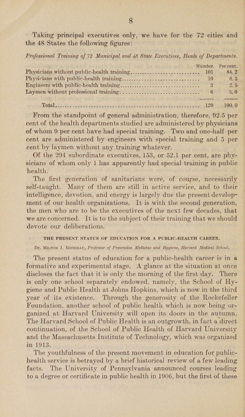 Taking principal executives only, we have for the 72 cities and the 48 States the following figures: Professional Training of 72 Municipal and 48 State Executives, Heads of Departments. Number. Percent. Physicians without public-health training....................---e008 101 84, 2 Pug-iciauee avice DUDIIC-nealth. tramine. sc .s-o came s eng e waep «ites cee 10 8. B.. Engineers with public-health training......... Nabe enero alte amet ye: 238: 3 2.5 Leymen without professions} tramiby oS SEL 2 6 5.0 Total da. dey ized elsraey- dal giatsald da belo kee ahiedt ee 120 100. 0 From the standpoint of general administration, therefore, 92.5 per cent of the health departments studied are administered by physicians of whom 9 per cent have had special training. Two and one-half per cent are administered by engineers with special training and 5 per cent by laymen without any training whatever. Of the 294 subordinate executives, 153, or 52.1 per cent, are phy- sicians of whom only 1 has apparently had special training in public health. The first generation of sanitarians were, of course, necessarily self-taught. Many of them are still in active service, and to their intelligence, devotion, and energy is largely due the present develop- ment of our health organizations. It is with the second generation, the men who are to be the executives of the next few decades, that we are concerned. It is to the subject of their training that we should devote our deliberations. THE PRESENT STATUS OF EDUCATION FOR A PUBLIC-HEALTH CAREER. Dr. MILTON J. ROSENAU, Professor of Preventive Medicine and Hygiene, Harvard Medical School. The present status of education for a public-health career is in a formative and experimental stage. A glance at the situation at once discloses the fact that it is only the morning of the first day. There is only one school separately endowed, namely, the School of Hy- giene and Public Health at Johns Hopkins, which is now in the third year of its existence. Through the generosity of the Rockefeller Foundation, another school of public health which is now being or- ganized at Harvard University will open its doors in the autumn. The Harvard School of Public Health is an outgrowth, in fact a direct continuation, of the School of Public Health of Harvard University and the Massachusetts Institute of Technology, which was organized in 1913. The youthfulness of the present movement in education for public- health service is betrayed by a brief historical review of a few leading facts. The University of Pennsylvania announced courses leading to a degree or certificate in public health in 1906, but the first of these \