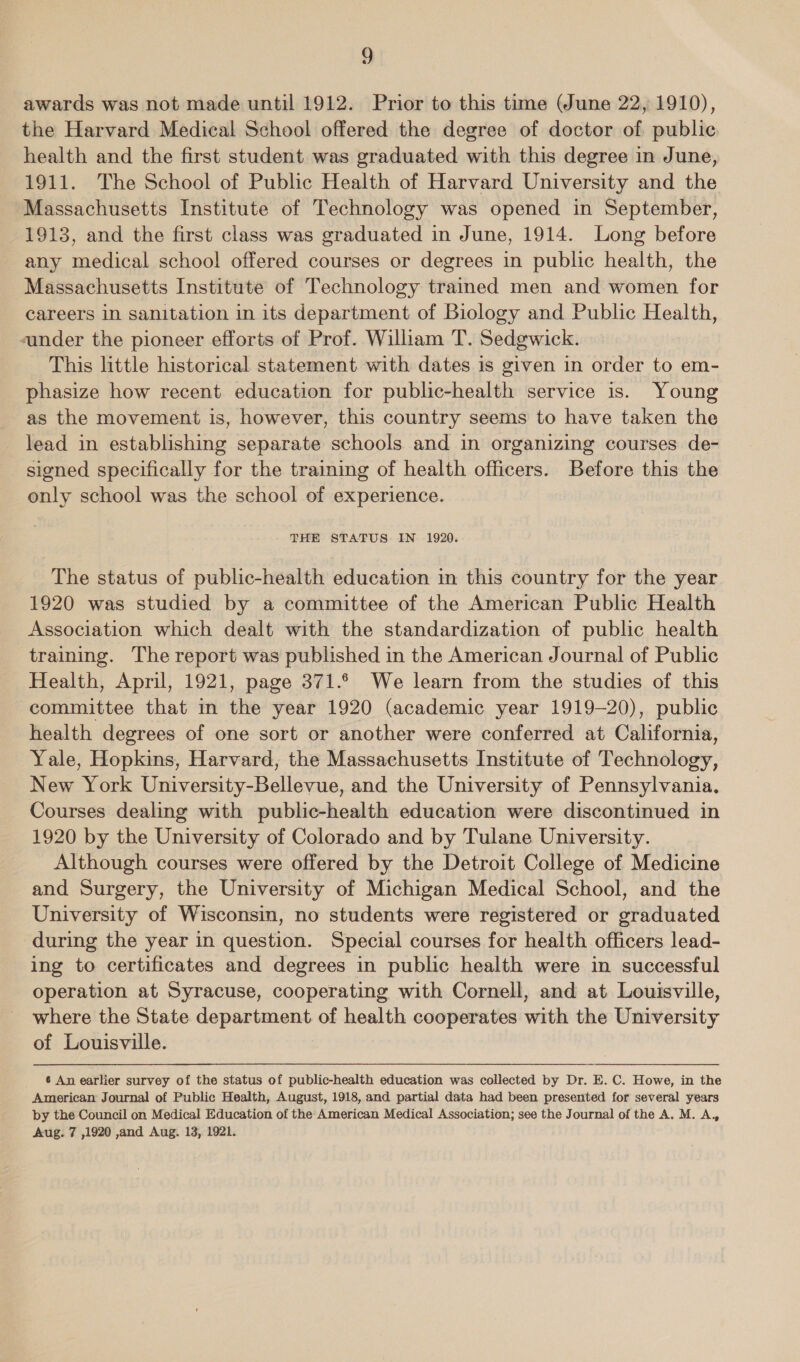 g awards was not made until 1912. Prior to this time (June 22, 1910), the Harvard Medical School offered the degree of doctor of public health and the first student was graduated with this degree in June, 1911. The School of Public Health of Harvard University and the Massachusetts Institute of Technology was opened in September, 1913, and the first class was graduated in June, 1914. Long before any medical school offered courses or degrees in public health, the Massachusetts Institute of Technology trained men and women for careers in sanitation in its department of Biology and Public Health, sander the pioneer efforts of Prof. William T. Sedgwick. This little historical statement with dates is given in order to em- phasize how recent education for public-health service is. Young as the movement is, however, this country seems to have taken the lead in establishing separate schools and in organizing courses de- signed specifically for the training of health officers. Before this the only school was the school of experience. THE STATUS IN 1920. The status of public-health education in this country for the year 1920 was studied by a committee of the American Public Health Association which dealt with the standardization of public health training. The report was published in the American Journal of Public Health, April, 1921, page 371.6 We learn from the studies of this committee that in the year 1920 (academic year 1919-20), public health degrees of one sort or another were conferred at California, Yale, Hopkins, Harvard, the Massachusetts Institute of Technology, New York University-Bellevue, and the University of Pennsylvania. Courses dealing with public-health education were discontinued in 1920 by the University of Colorado and by Tulane University. Although courses were offered by the Detroit College of Medicine and Surgery, the University of Michigan Medical School, and the University of Wisconsin, no students were registered or graduated during the year in question. Special courses for health officers lead- ing to certificates and degrees in public health were in successful operation at Syracuse, cooperating with Cornell, and at Louisville, where the State department of health cooperates with the University of Louisville. _ 6 An earlier survey of the status of public-health education was collected by Dr. E. C. Howe, in the American Journal of Public Health, August, 1918, and partial data had been presented for several years by the Council on Medical Education of the American Medical Association; see the Journal of the A. M. A.