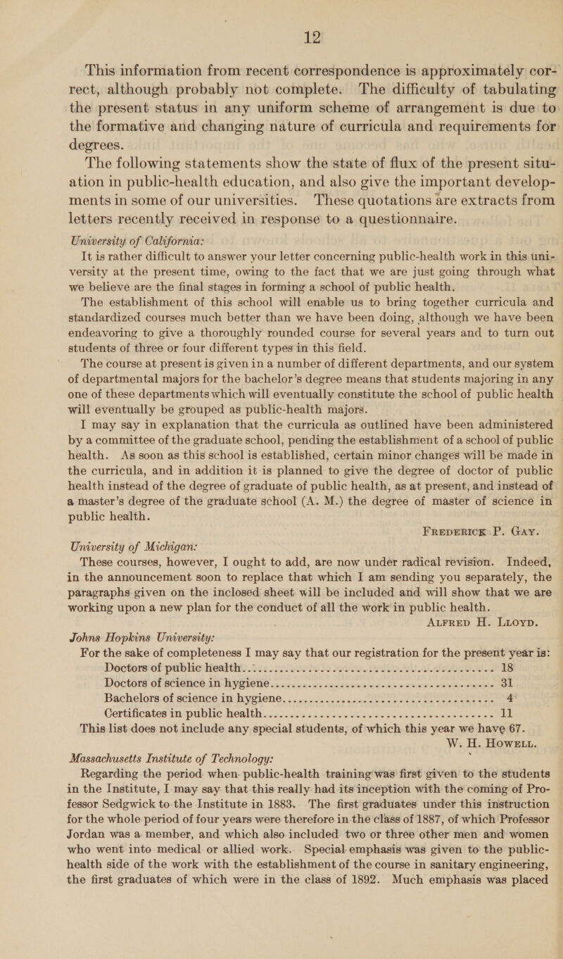 This information from recent correspondence is approximately cor- rect, although probably not complete. The difficulty of tabulating the present status in any uniform scheme of arrangement is due to the formative and changing nature of curricula and requirements for degrees. The following statements show the state of flux of the present situ- ation in public-health education, and also give the important develop- ments in some of our universities. These quotations are extracts from letters recently received in response to a questionnaire. University of California: It is rather difficult to answer your letter concerning public-health work in this uni- versity at the present time, owing to the fact that we are just going through what we believe are the final stages in forming a school of public health. The establishment of this school will enable us to bring together curricula and standardized courses much better than we have been doing, although we have been — endeavoring to give a thoroughly rounded course for several years and to turn out students of three or four different types in this field. The course at present is given in a number of different departments, and our system of departmental majors for the bachelor’s degree means that students majoring in any one of these departments which will eventually constitute the ‘school of public health will eventually be grouped as public-health majors. I may say in explanation that the curricula as outlined have been administered by a committee of the graduate school, pending the establishment of a school of public health. As soon as this school is established, certain minor changes will be made in the curricula, and in addition it is planned to give the degree of doctor of public health instead of the degree of graduate of public health, as at present, and instead of a master’s degree of the graduate school (A. M.) the degree of master of science in public health. FREDERICK :P. Gay. University of Michigan: These courses, however, I ought to add, are now under radical revision. Indeed, in the announcement soon to replace that which I am sending you separately, the paragraphs given on the inclosed sheet will be included and will show that we are working upon a new plan for the conduct of all the work in public health. ALFRED H. Luoyp. Johns Hopkins Unversity: For the sake of completeness I may say that our registration for the present year is: Doctors:of palb he lieattht: 056 .soivovlese isa valle a aioe. ed 18 Doctors Of SClENCE.1N-HY IONE «5 4)5.60:0 - 44 <r de 16 woos =e a waierere Hare negteelele 31 Bachelore:of science im dyeiene, , . «ssc. we se oon poor 4 Cortifiicates tacpublic health... ic5i3.4 500 dre oe ies Se Re ae dz This list does not include any special students, of which this year we have 67. W. ue HOWELL. Massachusetts Institute of Technology: Regarding the period when. public-health training was first given to the students in the Institute, I may say that this really had its inception with the coming of Pro- fessor Sedgwick to the Institute in 1883. The first graduates under this instruction for the whole period of four years were therefore in the class of 1887, of which Professor Jordan was a member, and which also included two or three other men and women who went into medical or allied work. Special.emphasis was given to the public- health side of the work with the establishment of the course in sanitary engineering, the first graduates of which were in the class of 1892. Much emphasis was placed