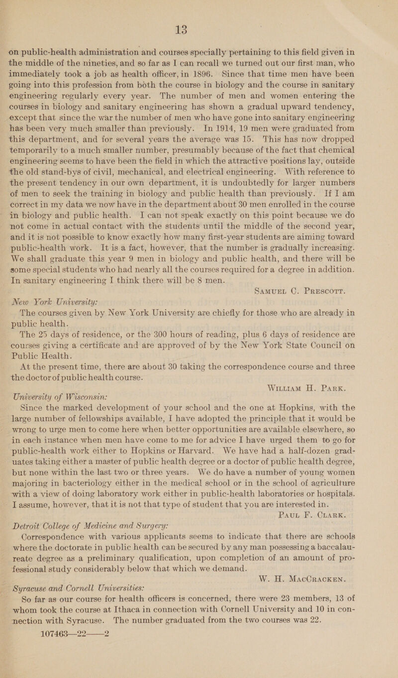 on public-health administration and courses specially pertaining to this field given in the middle of the nineties, and so far as I can recall we turned out our first man, who immediately took a job as health officer,in 1896. Since that time men have been going into this profession from both the course in biology and the course in sanitary engineering regularly every year. The number of men and women entering the courses in biology and sanitary engineering has shown a gradual upward tendency, except that since the war the number of men who have gone into sanitary engineering has been very much smaller than previously. In 1914, 19 men were graduated from this department, and for several years the average was 15. This has now dropped temporarily to a much smaller number, presumably because of the fact that chemical engineering seems to have been the field in which the attractive positions lay, outside the old stand-bys of civil, mechanical, and electrical engineering. With reference to the present tendency in our own department, it is undoubtedly for larger numbers of men to seek the training in biology and public health than previously. If I am correct in my data we now have in the department about 30 men enrolled in the course in biology and public health. I can not speak exactly on this point because we do not come in actual contact with the students until the middle of the second year, and it is not possible to know exactly how many first-year students are aiming toward public-health work. It is a fact, however, that the number is gradually increasing. We shall graduate this year 9 men in biology and public health, and there will be some special students who had nearly all the courses required fora degree in addition. In sanitary engineering I think there will be 8 men. SAMUEL C. PRESCOTT. New York University: The courses given by New York University are chiefly for those who are already in public health. The 25 days of residence, or the 300 hours of reading, plus 6 days of residence are courses giving a certificate and are approved of by the New York State Council on Public Health. At the present time, there are about 30 taking the correspondence course and three the doctor of public health course. Witiiam H. Park. University of Wisconsin: Since the marked development of your school and the one at Hopkins, with the large number of fellowships available, I have adopted the principle that it would be wrong to urge men to come here when better opportunities are available elsewhere, so in each instance when men have come to me for advice I have urged them to go for public-health work either to Hopkins or Harvard. We have had a half-dozen grad- uates taking either a master of public health degree or a doctor of public health degree, but none within the last two or three years. We do have a number of young women majoring in bacteriology either in the medical school or in the school of agriculture with a view of doing laboratory work either in public-health laboratories or hospitals. - Tassume, however, that it is not that type of student that you are interested in. Pauv F. Cuark. Detroit College of Medicine and Surgery: Correspondence with various applicants seems to indicate that there are schools where the doctorate in public health can be secured by any man possessing a baccalau- reate degree as a preliminary qualification, upon completion of an amount of pro- fessional study considerably below that which we demand. W. H. MacCracken. Syracuse and Cornell Universities: So far as our course for health officers is concerned, there were 23 members, 13 of whom took the course at Ithaca in connection with Cornell University and 10 in con- nection with Syracuse. The number graduated from the two courses was 22. 107463—22 2