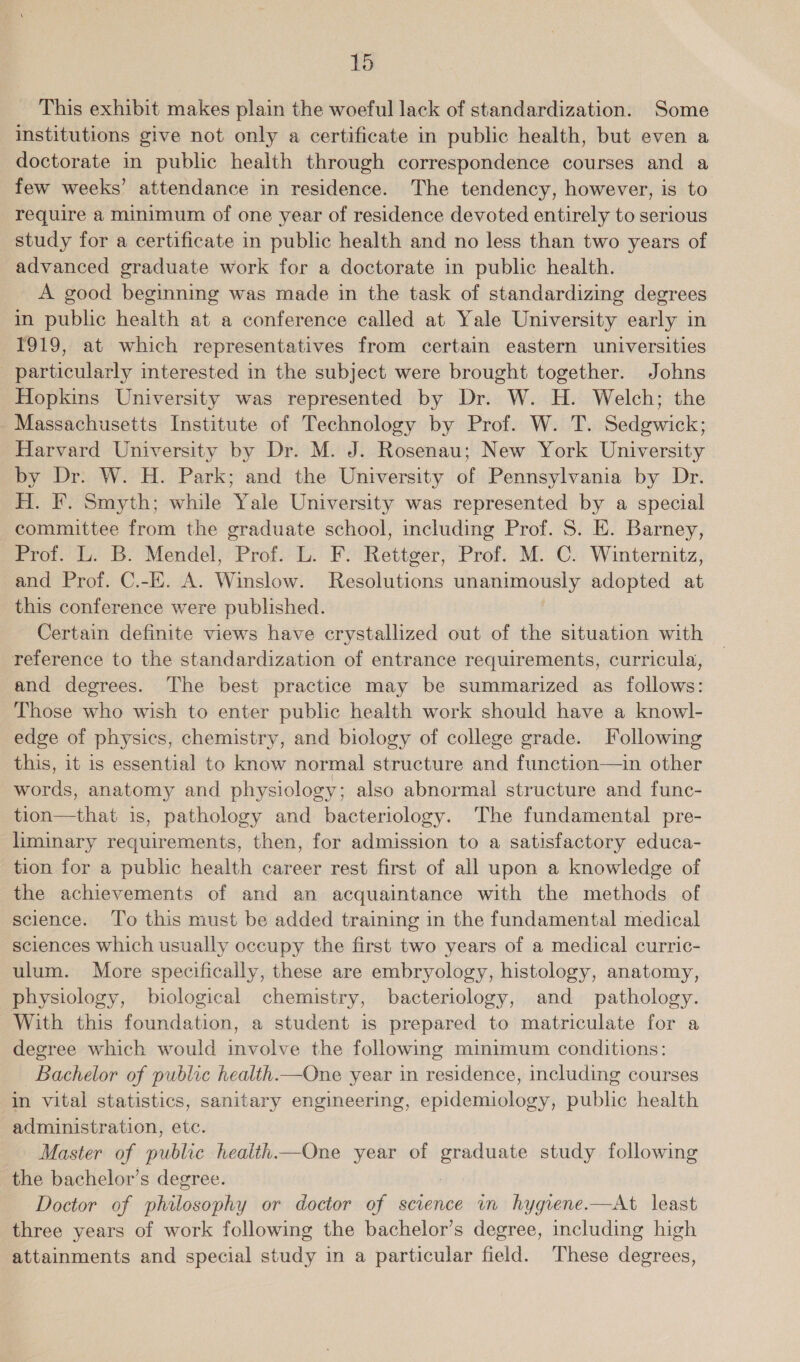 This exhibit makes plain the woeful lack of standardization. Some institutions give not only a certificate in public health, but even a doctorate in public health through correspondence courses and a few weeks’ attendance in residence. The tendency, however, is to require a minimum of one year of residence devoted entirely to serious study for a certificate in public health and no less than two years of advanced graduate work for a doctorate in public health. A good beginning was made in the task of standardizing degrees in public health at a conference called at Yale University early in 1919, at which representatives from certain eastern universities particularly interested in the subject were brought together. Johns Hopkins University was represented by Dr. W. H. Welch; the Massachusetts Institute of Technology by Prof. W. T. Sedgwick; Harvard University by Dr. M. J. Rosenau; New York University by Dr. W. H. Park; and the University of Pennsylvania by Dr. H. F. Smyth; while Yale University was represented by a special committee from the graduate school, including Prof. S. E. Barney, Prof. L. B. Mendel, Prof. L. F. Rettger, Prof. M. C. Winternitz, and Prof. C.-E. A. Winslow. Resolutions unanimously adopted at this conference were published. Certain definite views have crystallized out of the situation with reference to the standardization of entrance requirements, curricula, and degrees. The best practice may be summarized as follows: Those who wish to enter public health work should have a knowl- edge of physics, chemistry, and biology of college grade. Following this, it is essential to know normal structure and function—in other words, anatomy and physiology; also abnormal structure and func- tion—that is, pathology and bacteriology. The fundamental pre- liminary requirements, then, for admission to a satisfactory educa- tion for a public health career rest first of all upon a knowledge of the achievements of and an acquaintance with the methods of science. ‘To this must be added training in the fundamental medical sciences which usually occupy the first two years of a medical curric- ulum. More specifically, these are embryology, histology, anatomy, physiology, biological chemistry, bacteriology, and pathology. With this foundation, a student is prepared to matriculate for a degree which would involve the following minimum conditions: Bachelor of public health.—One year in residence, including courses in vital statistics, sanitary engineering, epidemiology, public health administration, etc. Master of public health.—One year of hoe study following the bachelor’s degree. Doctor of sidlomeird or doctor of science vn hygqrene.—At least three years of work following the bachelor’s degree, including high attainments and special study in a particular field. These degrees,