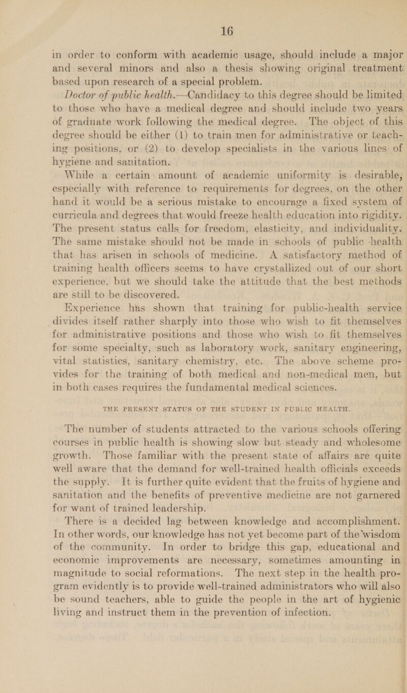 in order to conform with academic usage, should include a major and several minors and also a thesis showing original treatment: based upon research of a special problem. Doctor of public health.—Candidacy to this degree should be limited to those who have a medical degree and should include two years of graduate work following the medical degree. The object of this degree should be either (1) to train men for administrative or teach- ing positions, or (2) to develop specialists in the various lines of hygiene and sanitation. While a certain. amount of academic uniformity is desirable, especially with reference to requirements for degrees, on the other hand it would be a serious mistake to encourage a fixed system of curricula and degrees that would freeze health education into rigidity. The present status calls for freedom, elasticity, and individuality. The same mistake should not be made in schools of public -health that has arisen in schools of medicine. A satisfactory method of training health officers seems to have crystallized out of our short experience, but we should take the attitude that the best methods are still to be discovered. | Experience has shown that training for public-health service divides itself rather sharply into those who wish to fit themselves | for administrative positions and those who wish to fit themselves for some specialty, such as laboratory work, sanitary engineering, vital statistics, sanitary chemistry, etc. The above scheme pro- vides for the training of both medical and non-medical men, but im both cases requires the fundamental medical sciences. THE PRESENT STATUS OF THE STUDENT IN PUBLIC HEALTH. The number of students attracted to the various schools offering courses in public health is showing slow but steady and wholesome > erowth. Those familar with the present state of affairs are quite well aware that the demand for well-trained health officials exceeds the supply. It is further quite evident that the fruits of hygiene and sanitation and the benefits of preventive medicine are not garnered for want of trained leadership. There is a decided lag between knowledge and accomplishment. — In other words, our knowledge has not yet become part of the wisdom — of the community. In order to bridge this gap, educational and economic improvements are necessary, sometimes amounting in- magnitude to social reformations. The next step in the health pro- gram evidently is to provide well-trained administrators who will also be sound teachers, able to guide the people in the art of hygienic living and instruct them in the prevention of infection.