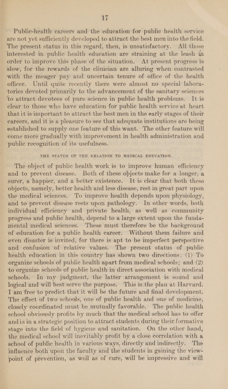 Public-health careers and the education for public health service are not yet sufficiently developed to attract the best men into the field. The present status in this regard, then, is unsatisfactory. All those interested in public health education are straining at the leash in order to improve this phase of the situation. At present progress is slow, for the rewards of the clinician are alluring when contrasted with the meager pay and uncertain tenure of office of the health officer. Until quite recently there were almost no special labora- tories devoted primarily to the advancement of the sanitary sciences to attract devotees of pure science in public health problems. It is clear to those who have education for public health service at heart that it is important to attract the best men in the early stages of their careers, and it is a pleasure to see that adequate institutions are being established to supply one feature of this want. The other feature will come more gradually with improvement in health administration and public recognition of its usefulness. | THE STATUS OF THE RELATION TO MEDICAL EDUCATION. The object of public health work is to improve human efficiency and to prevent disease. Both of these objects make for a longer, a surer, a happier, and a better existence. It is clear that both these objects, namely, better health and less disease, rest in great part upon _ the medical sciences. To improve health depends upon physiology, and to prevent disease rests upon pathology. In other words, both individual efficiency and private health, as well as community progress and public health, depend to a large extent upon the funda- mental medical sciences. These must therefore be the background of education for a public health career. Without them failure and even disaster is invited, for there is apt to be imperfect perspective and confusion of relative values. The present status of public health education in this country has shown two directions: (1) To organize schools of public health apart from medical schools; and (2) to organize schools of public health in direct association with medical schools. In my judgment, the latter arrangement is sound and logical and will best serve the purpose. This is the plan at Harvard. I am free to predict that it will be the future and final development. The effect of two schools, one of public health and one of medicine, closely coordinated must be mutually favorable. The public health _ school obviously profits by much that the medical school has to offer and is in a strategic position to attract students during their-formative stage into the field of hygiene and sanitation. On the other hand, the medical school will inevitably profit by a close correlation with a school of public health in various ways, directly and indirectly. The influence both upon the faculty and the students in gaining the view- point of prevention, as well as of cure, will be impressive and will