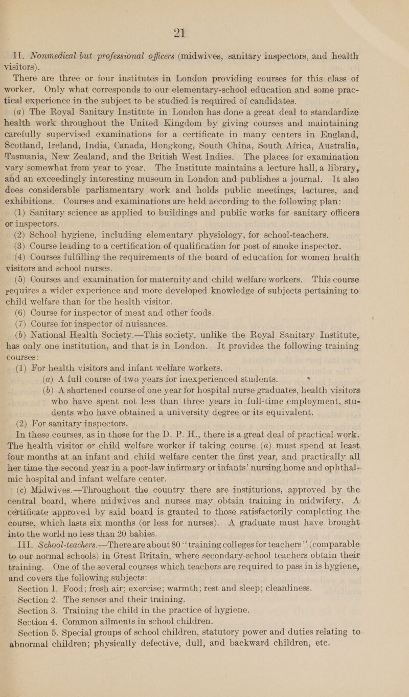 a Il. Nonmedical but professional officers (midwives, sanitary inspectors, and health visitors). There are three or four institutes in London providing courses for this class of worker, Only what corresponds to our elementary-school education and some prac- tical experience in the subject to be studied is required of candidates. (a) The Royal Sanitary Institute in London has done a great deal to standardize health work throughout the United Kingdom by giving courses and maintaining carefully supervised examinations for a certificate in many centers in England, Scotland, Ireland, India, Canada, Hongkong, South China, South Africa, Australia, Tasmania, New Zealand, and the British West Indies. The places for examination vary somewhat from year to year. The Institute maintains a lecture hall, a library, and an exceedingly interesting museum in London and publishes a journal. It also does considerable parliamentary work and holds public meetings, lectures, and exhibitions. Courses and examinations are held according to the following plan: (1) Sanitary science as applied to buildings and public works for sanitary officers or inspectors. (2) School hygiene, including elementary physiology, for school-teachers. (3) Course leading to a certification of qualification fer post of smoke inspector. (4) Courses fulfilling the requirements of the board of education for women health visitors and school nurses. (5) Courses and examination for maternity and child welfare workers. ‘This course requires a wider experience and more developed knowledge of subjects pertaining to child welfare than jor the health visitor. (6) Course for inspector of meat and other foods. (7) Course for inspector of nuisances. (6) National Health Society.—This society, unlike the Royal Sanitary Institute, has only one institution, and that isin London. It provides the following training courses: (1) For health visitors and infant welfare workers. (a) A full course of two years for inexperienced students. : (6) A shortened course of one year for hospital nurse graduates, health visitors: who have spent not less than three years in full-time employment, stu-. dents who have obtained a university degree or its equivalent. (2) For sanitary inspectors. In these courses, as in those for the D. P. H., there is a great deal of practical work. The health visitor or child welfare worker if taking course (a) must spend at least. four months at an infant and child wellfare center the first year, and practically all her time the second year in a poor-law infirmary or infants’ nursing home and ophthal-- mic hospital and infant welfare center. (c) Midwives.—Throughout the country there are institutions, approved by the central board, where midwives and nurses may obtain training in midwifery. A certificate approved by said board is granted to those satisfactorily completing the ‘course, which lasts six months (or less for nurses). A graduate must have brought. into the world no less than 20 babies. ILI. School-teachers.—There are about 80 ‘‘ training colleges for teachers’’ (comparable to our normal schools) in Great Britain, where secondary-school teachers obtain their training. One of the several courses which teachers are required to pass in is hygiene, and covers the following subjects: Section 1. Food; fresh air; exercise; warmth; rest and sleep; cleanliness. Section 2. The senses and their training. Section 3. Training the child in the practice of hygiene. Section 4. Common ailments in school children. Section 5. Special groups of school children, statutory power and duties relating to. abnormal children; physically defective, dull, and backward children, etc.