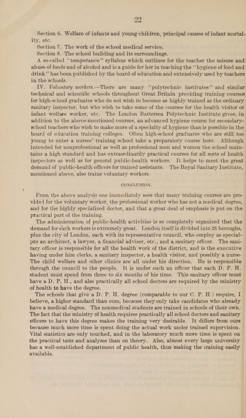Section 6. Welfare of infants and young children, principal causes of infant mortal- ity, etc. Section 7. The work of the school medical service. Section 8. The school building and its surroundings. A so-called ‘‘temperance’’ syllabus which outlines for the teacher the misuse and abuse of foods and of alcohol and is a guide for her in teaching the ‘‘ hygiene of food and drink”’ has been published by the board of education and extensively used by teachers in the schools. IV. Voluntary workers —There are many ‘‘polytechnic institutes”? and similar technical and scientific schools throughout Great Britain providing training courses for high-school graduates who do not wish to become as highly trained as the ordinary sanitary inspector, but who wish to take some of the courses for the health visitor or infant welfare worker, etc. The London Battersea Polytechnic Institute gives, in addition to the above-mentioned courses, an advanced hygiene course for secondary- school teachers who wish to make more of a specialty of hygiene than is possible in the board of education training colleges. Often high-school graduates who are still too young to enter a nurses’ training school take a preparatory course here. Although intended for nonprofessional as well as professional men and women the school main- tains a high standard and has extraordinarily practical courses for all sorts of health inspectors as well as for general public-health workers. It helps to meet the great demand of public-health officers for trained assistants. The Royal Sanitary Institute, mentioned above, also trains voluntary workers. CONCLUSION. From the above analysis one immediately sees that many training courses are pro- vided for the voluntary worker, the professional worker who has not a medical degree, and for the highly specialized doctor, and that a great deal of emphasis is = on the practical part of the training. The administration of public-health activities is so completely organized that the demand for such workers is extremely great. London itself is divided into 28 boroughs, plus the city of London, each with its representative council, who employ as special- jsts an architect, a lawyer, a financial adviser, etc., and a sanitary officer. The sani- tary officer is responsible for all the health work of the district, and is the executive having under him clerks, a sanitary inspector, a health visitor, and possibly a nurse- The child welfare and other clinics are all under his direction. He is responsible through the council to the people. It is under such an officer that each D. P. H. student must spend from three to six months of his time. This sanitary officer must have a D. P. H., and also practically all school doctors are required by the ministry of health to have the degree. The schools that give a D. P. H. degree (comparable to our C. P. H.) require, I believe, a higher standard than ours, because they only take candidates who already have a medical degree. The nonmedical students are trained in schools of their own. The fact that the ministry of health requires practically all school doctors and sanitary officers to have this degree makes the training very desirable. It differs from ours because much more time is spent doing the actual work under trained supervision. Vital statistics are only touched, and in the laboratory much more time is spent on the practical tests and analyses than on theory. Also, almost every large university has a well-established department of public health, thus making the training easily available.