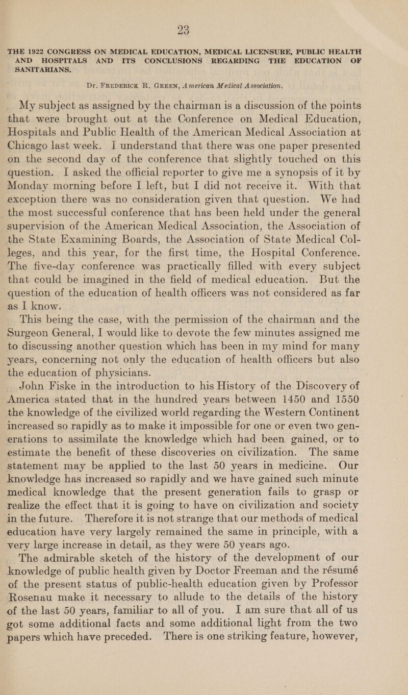 THE 1922 CONGRESS ON MEDICAL EDUCATION, MEDICAL LICENSURE, PUBLIC HEALTH AND HOSPITALS AND ITS CONCLUSIONS REGARDING THE EDUCATION OF SANITARIANS. Dr. FREDERICK R. GREEN, American Medical Association. My subject as assigned by the chairman is a discussion of the points that were brought out at the Conference on Medical Education, Hospitals and Public Health of the American Medical Association at Chicago last week. J understand that there was one paper presented on the second day of the conference that slightly touched on this question. I asked the official reporter to give me a synopsis of it by Monday morning before I left, but I did not receive it. With that exception there was no consideration given that question. We had the most successful conference that has been held under the general supervision of the American Medical Association, the Association of the State Examining Boards, the Association of State Medical Col- leges, and this year, for the first time, the Hospital Conference. The five-day conference was practically filled with every subject that could be imagined in the field of medical education. But the question of the education of health officers was not considered as far as | know. This being the case, with the permission of the chairman and the Surgeon General, I would like to devote the few minutes assigned me to discussing another question which has been in my mind for many years, concerning not only the education of health officers but also the education of physicians. : _John Fiske in the introduction to his History of the Discovery of America stated that in the hundred years between 1450 and 1550 the knowledge of the civilized world regarding the Western Continent increased so rapidly as to make it impossible for one or even two gen- erations to assimilate the knowledge which had been gained, or to estimate the benefit of these discoveries on civilization. The same statement may be applied to the last 50 years in medicine. Our knowledge has increased so rapidly and we have gained such minute medical knowledge that the present generation fails to grasp or realize the effect that it is going to have on civilization and society inthefuture. Therefore it is not strange that our methods of medical education have very largely remained the same in principle, with a very large increase in detail, as they were 50 years ago. ~The admirable sketch of the history of the development of our knowledge of public health given by Doctor Freeman and the résumé of the present status of public-health education given by Professor Rosenau make it necessary to allude to the details of the history of the last 50 years, familiar to all of you. I am sure that all of us got some additional facts and some additional light from the two papers which have preceded. There is one striking feature, however,