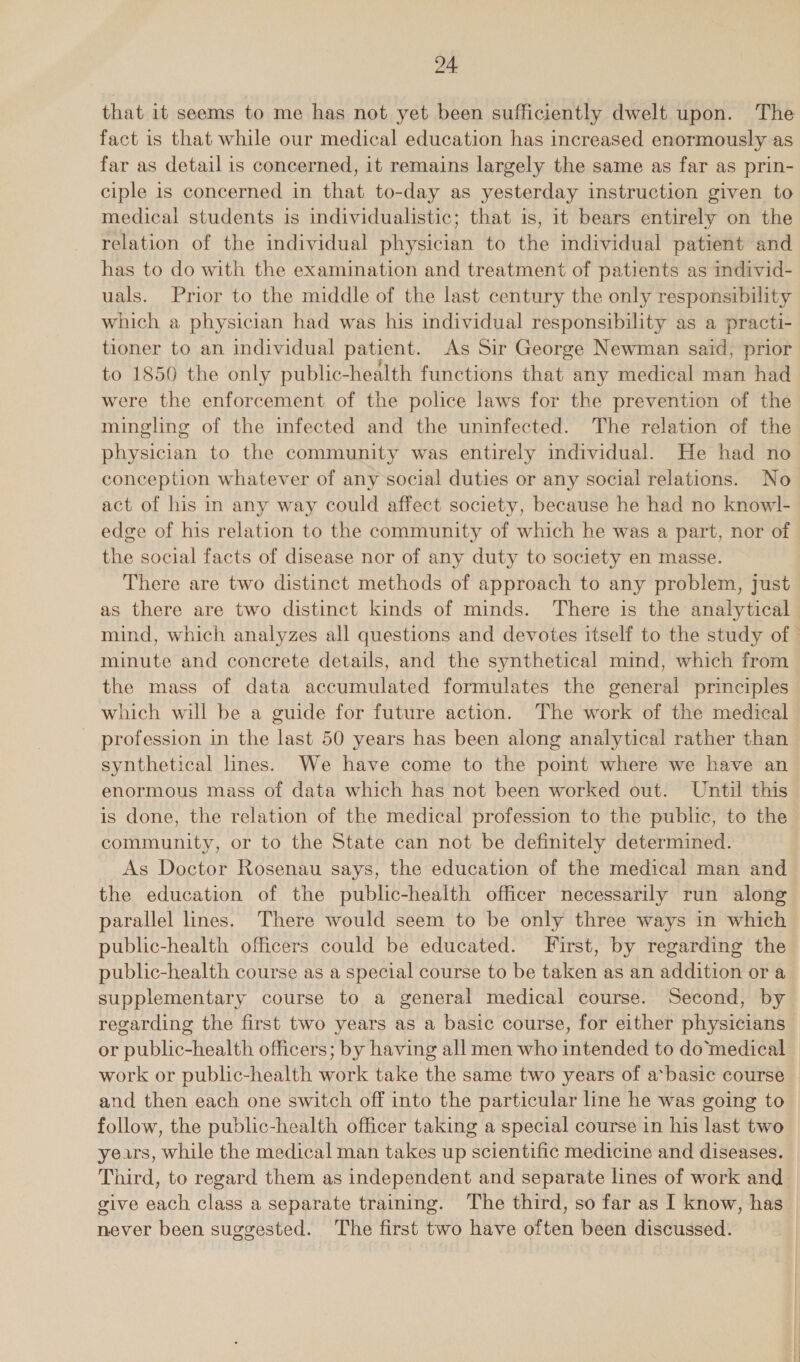 fact is that while our medical education has increased enormously as far as detail is concerned, it remains largely the same as far as prin- ciple is concerned in that to-day as yesterday instruction given to medical students is individualistic; that is, it bears entirely on the relation of the individual physician to the individual patient and has to do with the examination and treatment of patients as individ- uals. Prior to the middle of the last century the only responsibility which a physician had was his individual responsibility as a practi- tioner to an individual patient. As Sir George Newman said, prior to 1850 the only public-health functions that any medical man had were the enforcement of the police laws for the prevention of the mingling of the infected and the uninfected. The relation of the physician to the community was entirely individual. He had no conception whatever of any social duties or any social relations. No act of his in any way could affect society, because he had no knowl- edge of his relation to the community of which he was a part, nor of the social facts of disease nor of any duty to society en masse. There are two distinct methods of approach to any problem, just as there are two distinct kinds of minds. There is the analytical minute and concrete details, and the synthetical mind, which from the mass of data accumulated formulates the general principles which will be a guide for future action. The work of the medical profession in the last 50 years has been along analytical rather than synthetical lines. We have come to the point where we have an enormous mass of data which has not been worked out. Until this is done, the relation of the medical profession to the public, to the community, or to the State can not be definitely determined. As Doctor Rosenau says, the education of the medical man and the education of the public-health officer necessarily run along parallel lines. There would seem to be only three ways in which public-health officers could be educated. First, by regarding the public-health course as a special course to be taken as an addition or a supplementary course to a general medical course. Second, by regarding the first two years as a basic course, for either physicians or public-health officers; by having all men who intended to domedical work or public-health work take the same two years of a*basic course and then each one switch off into the particular line he was going to years, while the medical man takes up scientific medicine and diseases. Third, to regard them as independent and separate lines of work and give each class a separate training. The third, so far as I know, has never been suggested. The first two have often been discussed.