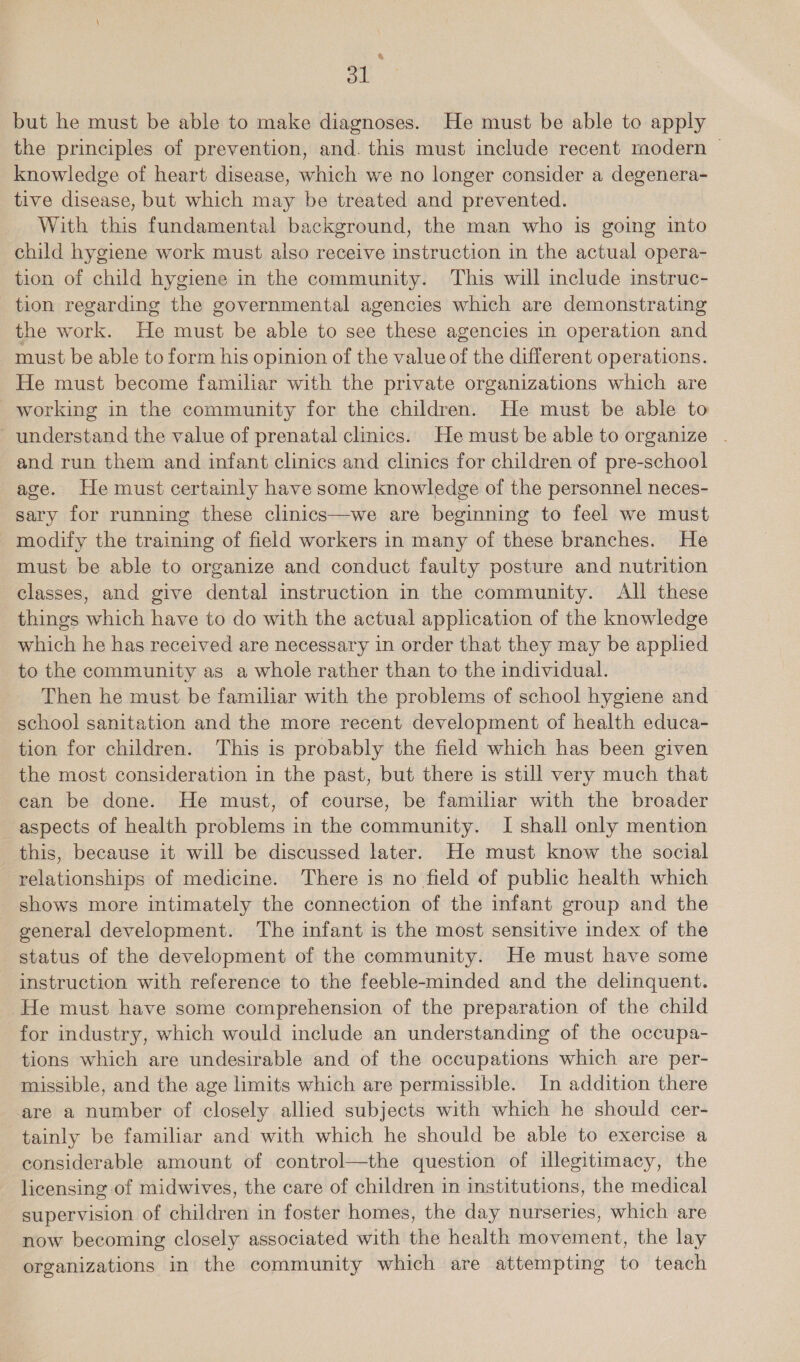 a ol but he must be able to make diagnoses. He must be able to apply the principles of prevention, and. this must include recent modern | knowledge of heart disease, which we no longer consider a degenera- tive disease, but which may be treated and prevented. With this fundamental background, the man who is going into child hygiene work must also receive instruction in the actual opera- tion of child hygiene in the community. This will include instruc- tion regarding the governmental agencies which are demonstrating the work. He must be able to see these agencies in operation and must be able to form his opinion of the value of the different operations. He must become familiar with the private organizations which are working in the community for the children. He must be able to ~ understand the value of prenatal clinics. He must be able to organize . and run them and infant clinics and clinics for children of pre-school age. He must certainly have some knowledge of the personnel neces- sary for running these clinics—we are beginning to feel we must modify the training of field workers in many of these branches. He must be able to organize and conduct faulty posture and nutrition classes, and give dental instruction in the community. All these things which have to do with the actual application of the knowledge which he has received are necessary in order that they may be applied to the community as a whole rather than to the individual. Then he must be familiar with the problems of school hygiene and _ school sanitation and the more recent development of health educa- tion for children. This is probably the field which has been given the most consideration in the past, but there is still very much that can be done. He must, of course, be familiar with the broader aspects of health problems in the community. I shall only mention this, because it will be discussed later. He must know the social relationships of medicine. There is no field of public health which _ shows more intimately the connection of the infant group and the general development. The infant is the most sensitive index of the status of the development of the community. He must have some instruction with reference to the feeble-minded and the delinquent. He must have some comprehension of the preparation of the child for industry, which would include an understanding of the occupa- tions which are undesirable and of the occupations which are per- missible, and the age limits which are permissible. In addition there are a number of closely allied subjects with which he should cer- tainly be familiar and with which he should be able to exercise a considerable amount of control—the question of illegitimacy, the licensing of midwives, the care of children in institutions, the medical supervision of children in foster homes, the day nurseries, which are now becoming closely associated with the health movement, the lay organizations in the community which are attempting to teach