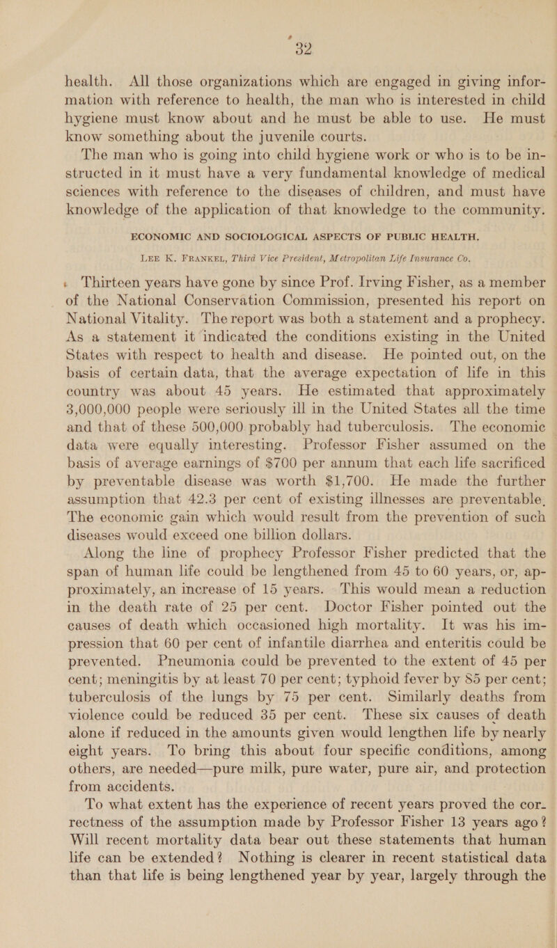 é od health. All those organizations which are engaged in giving infor- mation with reference to health, the man who is interested in child hygiene must know about and he must be able to use. He must know something about the juvenile courts. The man who is going into child hygiene work or who is to be in- structed in it must have a very fundamental knowledge of medical sciences with reference to the diseases of children, and must have knowledge of the application of that knowledge to the community. ECONOMIC AND SOCIOLOGICAL ASPECTS OF PUBLIC HEALTH. LEE K. FRANKEL, Third Vice President, Metropolitan Life Insurance Co. « Thirteen years have gone by since Prof. Irving Fisher, as a member of the National Conservation Commission, presented his report on National Vitality. The report was both a statement and a prophecy. As a statement it indicated the conditions existing in the United States with respect to health and disease. He pointed out, on the basis of certain data, that the average expectation of life in this — country was about 45 years. He estimated that approximately 3,000,000 people were seriously ill in the United States all the time and that of these 500,000. probably had tuberculosis. The economic data were equally interesting. Professor Fisher assumed on the basis of average earnings of $700 per annum that each life sacrificed by preventable disease was worth $1,700. He made the further assumption that 42.3 per cent of existing illnesses are preventable, The economic gain which would result from the prevention of such diseases would exceed one billion dollars. Along the line of prophecy Professor Fisher predicted that the span of human life could be lengthened from 45 to 60 years, or, ap- proximately, an increase of 15 years. This would mean a reduction in the death rate of 25 per cent. Doctor Fisher pointed out the causes of death which occasioned high mortality. It was his im- pression that 60 per cent of infantile diarrhea and enteritis could be prevented. Pneumonia could be prevented to the extent of 45 per cent; meningitis by at least 70 per cent; typhoid fever by 85 per cent; tuberculosis of the lungs by 75 per cent. Similarly deaths from violence could be reduced 35 per cent. These six causes of death alone if reduced in the amounts given would lengthen life by nearly eight years. To bring this about four specific conditions, among others, are needed—pure milk, pure water, pure air, and protection from accidents. : To what extent has the experience of recent years proved the cor- rectness of the assumption made by Professor Fisher 13 years ago ? Will recent mortality data bear out these statements that human life can be extended? Nothing is clearer in recent statistical data than that life is being lengthened year by year, largely through the