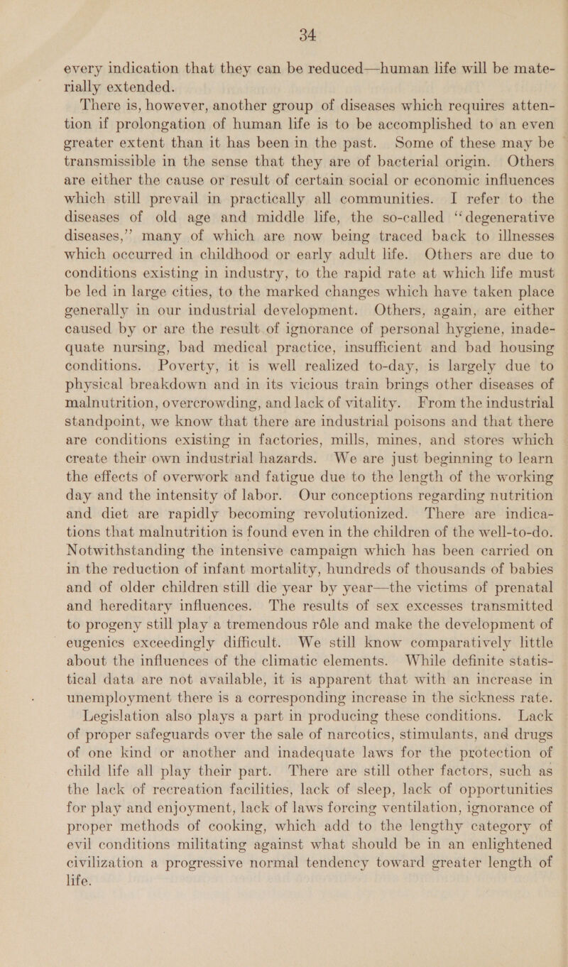 every indication that they can be reduced—human life will be mate- rially extended. There is, however, another group of diseases which requires atten- tion if prolongation of human life is to be accomplished to an even | greater extent than it has been in the past. Some of these may be © transmissible in the sense that they are of bacterial origin. Others are either the cause or result of certain social or economic influences which still prevail in practically all communities. I refer to the diseases of old age and middle life, the so-called ‘degenerative diseases,’ many of which are now being traced back to illnesses which occurred in childhood or early adult life. Others are due to conditions existing in industry, to the rapid rate at which life must be led in large cities, to the marked changes which have taken place generally in our industrial development. Others, again, are either caused by or are the result. of ignorance of personal hygiene, inade- quate nursing, bad medical practice, insufficient and bad housing conditions. Poverty, it is well realized to-day, is largely due to physical breakdown and in its vicious train brings other diseases of © malnutrition, overcrowding, and lack of vitality. From the industrial standpoint, we know that there are industrial poisons and that there are conditions existing in factories, mills, mines, and stores which create their own industrial hazards. We are just beginning to learn the effects of overwork and fatigue due to the length of the working day and the intensity of labor. Our conceptions regarding nutrition and diet are rapidly becoming revolutionized. There are indica- tions that malnutrition is found even in the children of the well-to-do. Notwithstanding the intensive campaign which has been carried on in the reduction of infant mortality, hundreds of thousands of babies and of older children still die year by year—the victims of prenatal and hereditary influences. The results of sex excesses transmitted to progeny still play a tremendous réle and make the development of - eugenics exceedingly difficult. We still know comparatively little about the influences of the climatic elements. While definite statis- tical data are not available, it is apparent that with an increase in unemployment there is a corresponding increase in the sickness rate. Legislation also plays a part in producing these conditions. Lack of proper safeguards over the sale of narcotics, stimulants, and drugs of one kind or another and inadequate laws for the protection of child life all play their part. There are still other factors, such as the lack of recreation facilities, lack of sleep, lack of opportunities for play and enjoyment, lack of laws forcing ventilation, ignorance of proper methods of cooking, which add to the lengthy category of evil conditions militating against what should be in an enlightened | civilization a progressive normal tendency toward greater length of life.