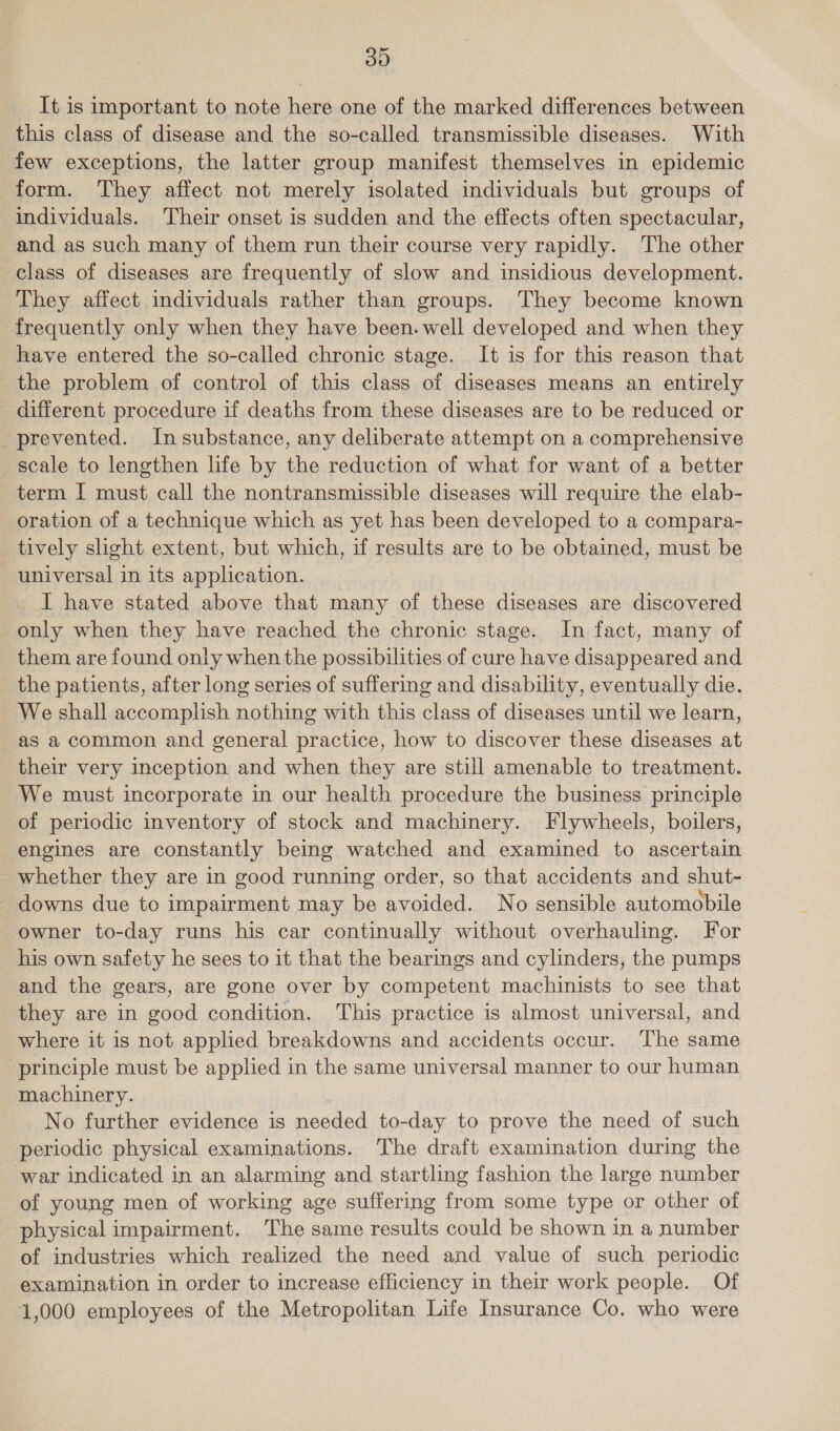 30 It is important to note here one of the marked differences between this class of disease and the so-called transmissible diseases. With few exceptions, the latter group manifest themselves in epidemic form. They affect not merely isolated individuals but groups of individuals. Their onset is sudden and the effects often spectacular, and as such many of them run their course very rapidly. The other class of diseases are frequently of slow and insidious development. They affect individuals rather than groups. They become known frequently only when they have been. well developed and when they have entered the so-called chronic stage. It is for this reason that the problem of control of this class of diseases means an entirely different procedure if deaths from these diseases are to be reduced or prevented. Insubstance, any deliberate attempt on a comprehensive scale to lengthen life by the reduction of what for want of a better term I must call the nontransmissible diseases will require the elab- oration of a technique which as yet has been developed to a compara- tively slight extent, but which, if results are to be obtained, must be universal in its application. I have stated above that many of these diseases are discovered only when they have reached the chronic stage. In fact, many of them are found only when the possibilities of cure have disappeared and the patients, after long series of suffering and disability, eventually die. We shall accomplish nothing with this class of diseases until we learn, as a common and general practice, how to discover these diseases at their very inception and when they are still amenable to treatment. We must incorporate in our health procedure the business principle of periodic inventory of stock and machinery. Flywheels, boilers, engines are constantly being watched and examined to ascertain whether they are in good running order, so that accidents and shut- downs due to impairment may be avoided. No sensible automobile owner to-day runs his car continually without overhauling. For his own safety he sees to it that the bearings and cylinders, the pumps and the gears, are gone over by competent machinists to see that they are in good condition. This practice is almost universal, and where it is not applied breakdowns and accidents occur. The same ‘principle must be applied in the same universal manner to our human machinery. No further evidence is needed to-day to prove the need of such periodic physical examinations. The draft examination during the war indicated in an alarming and startling fashion the large number of young men of working age suffering from some type or other of physical impairment. The same results could be shown in a number of industries which realized the need and value of such periodic examination in order to increase efficiency in their work people. Of 1,000 employees of the Metropolitan Life Insurance Co. who were