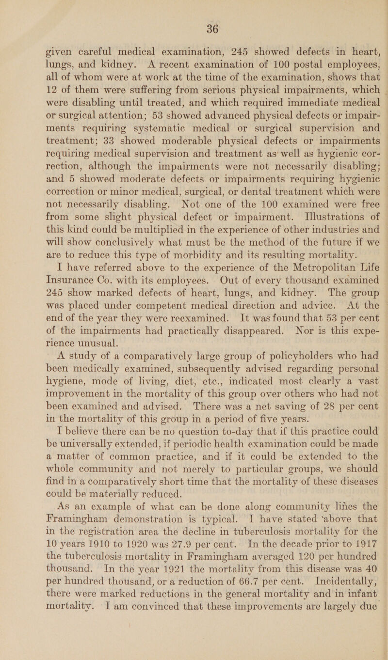 given careful medical examination, 245 showed defects in heart, lungs, and kidney. A recent examination of 100 postal employees, all of whom were at work at the time of the examination, shows that 12 of them were suffering from serious physical impairments, which _ were disabling until treated, and which required immediate medical — or surgical attention; 53 showed advanced physical defects or impair- ments requiring systematic medical or surgical supervision and treatment; 33 showed moderable physical defects or impairments requiring medical supervision and treatment as’ well as hygienic cor- rection, although the impairments were not necessarily disabling; and 5 showed moderate defects or impairments requiring hygienic correction or minor medical, surgical, or dental treatment which were not necessarily disabling. Not one of the 100 examined were free from some slight physical defect or impairment. Illustrations of this kind could be multiplied in the experience of other industries and will show conclusively what must be the method of the future if we are to reduce this type of morbidity and its resulting mortality. I have referred above to the experience of the Metropolitan Life Insurance Co. with its employees. Out of every thousand examined 245 show marked defects of heart, lungs, and kidney. The group was placed under competent medical direction and advice. At the end of the year they were reexamined. It wasfound that 53 per cent of the impairments had practically disappeared. Nor is this expe- rience unusual. A study of a comparatively large group of policyholders who had been medically examined, subsequently advised regarding personal hygiene, mode of living, diet, etc., indicated most clearly a vast improvement in the mortality of this group over others who had not been examined and advised. There was a net saving of 28 per cent in the mortality of this group in a period of five years. I believe there can be no question to-day that if this practice could be universally extended, if periodic health examination could be made a matter of common practice, and if 1t could be extended to the whole community and not merely to particular groups, we should find in a comparatively short time that the mortality of these diseases could be materially reduced. As an example of what can be done along community lines the Framingham demonstration is typical. I have stated ‘above that in the registration area the decline in tuberculosis mortality for the 10 years 1910 to 1920 was 27.9 per cent. In the decade prior to 1917 the tuberculosis mortality in Framingham averaged 120 per hundred thousand. In the year 1921 the mortality from this disease was 40 per hundred thousand, or a reduction of 66.7 per cent. Incidentally, there were marked reductions in the general mortality and in infant mortality. I am convinced that these improvements are largely due