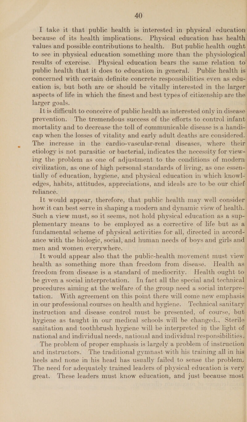 I take it that public health is interested in physica] education because of its health implications. Physical education has health values and possible contributions to health. But public health ought to see in physical education something more than the physiological results of exercise. Physical education bears the same relation to public health that it does to education in general. Public health is concerned with certain definite concrete responsibilities even as edu- cation is, but both are or should be vitally interested in the larger aspects of life in which the finest and best types of citizenship are the larger goals. It is difficult to conceive of public health as interested only in disease prevention. ‘The tremendous success of the efforts to control infant mortality and to decrease the toll of communicable disease is a handi- cap when the losses of vitality and early adult deaths are considered. The increase in the cardio-vascular-renal diseases, where their etiology is not parasitic or bacterial, indicates the necessity for view- ing the problem as one of adjustment to the conditions of modern civilization, as one of high personal standards of living, as one essen- tially of education, hygiene, and physical education in which know]l- edges, habits, attitudes, appreciations, and ideals are to be our chief reliance. : It would appear, therefore, that public health may well consider how it can best serve in shaping a modern and dynamic view of health. Such a view must, so it seems, not hold physical education as a sup- plementary means to be employed as a corrective of life but as a fundamental scheme of physical activities for all, directed in accord- ance with the biologic, social, and human needs of boys and girls and men and women everywhere. It would appear also that the public-health movement must view health as something more than freedom from disease. Health as freedom from disease is a standard of mediocrity. Health ought to be given a social interpretation. In fact all the special and technical procedures aiming at the welfare of the group need a social interpre- tation. With agreement on this point there will come new emphasis in our professional courses on health and hygiene. ‘Technical sanitary instruction and disease control must be presented, of course, but hygiene as taught in our medical schools will be changed.. Sterile sanitation and toothbrush hygiene will be interpreted in the light of national and individual needs, national and individual responsibilities. The problem of proper emphasis is largely a problem of instruction and instructors. The traditional gymnast with his training all in his heels and none in his head has usually failed to sense the problem. The need for adequately trained leaders of physical education is very great. These leaders must know education, and just because most