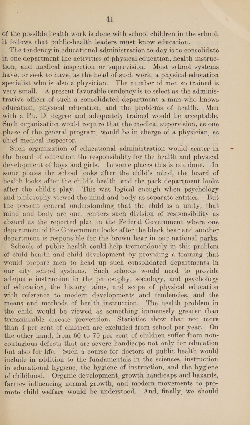 of the possible health work is done with school children in the school, it follows that public-health leaders must know education. The tendency in educational administration to-day is to consolidate in one department the activities of physical education, health instruc- tion, and medical inspection or supervision. Most school systems have, or seek to have, as the head of such work, a physical education specialist who is also a physician. The number of men so trained is very small. A present favorable tendency is to select as the adminis- trative officer of such a consolidated department a man who knows education, physical education, and the problems of health. Men with a Ph. D. degree and adequately trained would be acceptable. Such organization would require that the medical supervision, as one phase of the general program, would be in charge of a physician, as chief medical inspector. Such organization of educational administration would center in the board of education the responsibility for the health and physical development of boys and girls. In some places this is not done. In some places the school looks after the child’s mind, the board of health looks after the child’s health, and the park department looks after the child’s play. This was logical enough when psychology and philosophy viewed the mind and body as separate entities. But the present general understanding that the child is a unity, that mind and body are one, renders such division of responsibility as absurd as the reported plan in the Federal Government where one department of the Government looks after the black bear and another department is responsible for the brown bear in our national parks. Schools of public health could help tremendously in this problem of child health and child development by providing a training that would prepare men to head up such consolidated departments in our city school systems. Such schools would need to provide adequate instruction in the philosophy, sociology, and psychology of education, the history, aims, and scope of physical education with reference to modern developments and tendencies, and the means and methods of health instruction. The health problem in the child would be viewed as something immensely greater than transmissible disease prevention. Statistics show that not more than 4 per cent of children are excluded from school per year. On the other hand, from 60 to 70 per cent of children suffer from non- contagious defects that are severe handicaps not only for education but also for life. Such a course for doctors of public health would include in addition to the fundamentals in the sciences, instruction in educational hygiene, the hygiene of instruction, and the hygiene of childhood. Organic development, growth handicaps and hazards, factors influencing normal growth, and modern movements to pro- mote child welfare would be understood. And, finally, we should