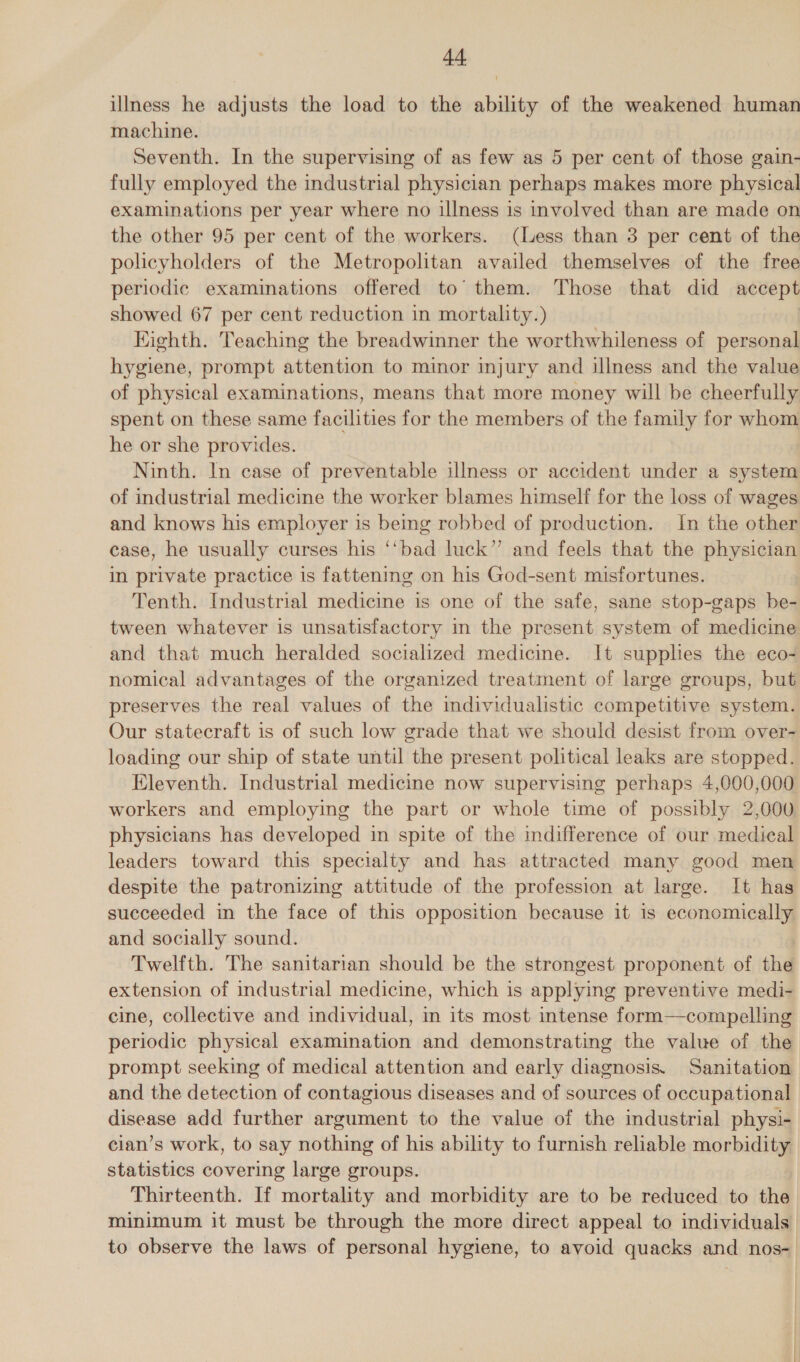 illness he adjusts the load to the ability of the weakened human machine. | Seventh. In the supervising of as few as 5 per cent of those gain- fully employed the industrial physician perhaps makes more physical examinations per year where no illness is involved than are made on the other 95 per cent of the workers. (Less than 3 per cent of the policyholders of the Metropolitan availed themselves of the free periodic examinations offered to’ them. Those that did accept showed 67 per cent reduction in mortality.) Eighth. Teaching the breadwinner the worthwhileness of personal hygiene, prompt attention to minor injury and illness and the value of physical examinations, means that more money will be cheerfully spent on these same facilities for the members of the family for whom he or she provides. Ninth. In case of preventable illness or accident under a system of industrial medicine the worker blames himself for the loss of wages and knows his employer is being robbed of production. In the other case, he usually curses his ‘‘bad luck” and feels that the physician in private practice is fattening on his God-sent misfortunes. Tenth. Industrial medicine is one of the safe, sane stop-gaps be- tween whatever is unsatisfactory in the present system of medicine and that much heralded socialized medicine. It supplies the eco- nomical advantages of the organized treatment of large groups, but preserves the real values of the individualistic competitive system. Our statecraft is of such low grade that we should desist from over- loading our ship of state until the present political leaks are stopped. Eleventh. Industrial medicine now supervising perhaps 4,000,000 workers and employing the part or whole time of possibly 2,000 physicians has developed in spite of the indifference of our medical leaders toward this specialty and has attracted many good men despite the patronizing attitude of the profession at large. It has succeeded in the face of this opposition because it is economically and socially sound. Twelfth. The sanitarian should be the strongest proponent of the extension of industrial medicine, which is applying preventive medi- cine, collective and individual, in its most intense form—compelling periodic physical examination and demonstrating the value of the prompt seeking of medical attention and early diagnosis. Sanitation and the detection of contagious diseases and of sources of occupational disease add further argument to the value of the industrial physi- cian’s work, to say nothing of his ability to furnish reliable morbidity statistics covering large groups. Thirteenth. If mortality and morbidity are to be reduced to the minimum it must be through the more direct appeal to individuals