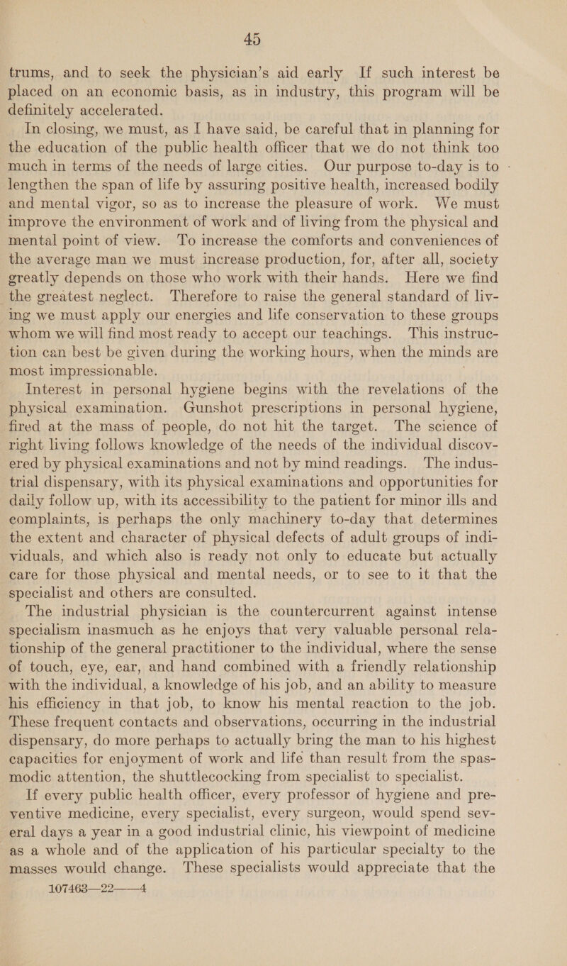 trums, and to seek the physician’s aid early If such interest be placed on an economic basis, as in industry, this program will be definitely accelerated. In closing, we must, as [ have said, be careful that in planning for the education of the public health officer that we do not think too much in terms of the needs of large cities. Our purpose to-day is to - lengthen the span of life by assuring positive health, increased bodily and mental vigor, so as to increase the pleasure of work. We must improve the environment of work and of living from the physical and mental point of view. To increase the comforts and conveniences of the average man we must increase production, for, after all, society greatly depends on those who work with their hands. Here we find the greatest neglect. Therefore to raise the general standard of liv- ing we must apply our energies and life conservation to these groups whom we will find most ready to accept our teachings. This instruc- tion can best be given during the working hours, when the minds are most impressionable. | Interest in personal hygiene begins with the revelations of the physical examination. Gunshot prescriptions in personal hygiene, fired at the mass of people, do not hit the target. The science of right living follows knowledge of the needs of the individual discov- ered by physical examinations and not by mind readings. The indus- trial dispensary, with its physical examinations and opportunities for daily follow up, with its accessibility to the patient for minor ills and complaints, is perhaps the only machinery to-day that determines the extent and character of physical defects of adult groups of indi- viduals, and which also is ready not only to educate but actually care for those physical and mental needs, or to see to it that the specialist and others are consulted. The industrial physician is the countercurrent against intense specialism inasmuch as he enjoys that very valuable personal rela- tionship of the general practitioner to the individual, where the sense of touch, eye, ear, and hand combined with a friendly relationship with the individual, a knowledge of his job, and an ability to measure his efficiency in that job, to know his mental reaction to the job. These frequent contacts and observations, occurring in the industrial dispensary, do more perhaps to actually bring the man to his highest capacities for enjoyment of work and life than result from the spas- modic attention, the shuttlecocking from specialist to specialist. If every public health officer, every professor of hygiene and pre- ventive medicine, every specialist, every surgeon, would spend sev- eral days a year in a good industrial clinic, his viewpoint of medicine as a whole and of the application of his particular specialty to the masses would change. These specialists would appreciate that the 107463—22——4