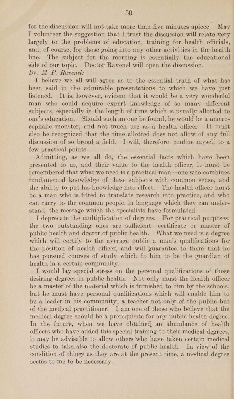 D0 for the discussion will not take more than five minutes apiece. May I volunteer the suggestion that I trust the discussion will relate very largely to the problems of education, training for health officials, and, of course, for those going into any other activities in the health line. The subject for the morning is essentially the educational side of our topic. Doctor Ravenel will open the discussion. Dr. M. P. Ravenel: I believe we all will agree as to the essential truth of what has been said in the admirable presentations to which we have just listened. It is, however, evident that it would be a very wonderful man who could acquire expert knowledge of so many different subjects, especially in the length of time which is usually allotted to one’s education. Should such an one be found, he would be a macro- cephalic monster, and not much use as a health officer. It must also be recognized that the time allotted does not allow of any full discussion of so broad a field. I will, therefore, confine myself to a few practical points. Admitting, as we all do, the essential facts which have been. presented to us, and their value to the health officer, it must be remembered that what we need is a practical man—one who combines fundamental knowledge of these subjects with common sense, and the ability to put his knowledge into effect. The health officer must be a man who is fitted to translate research into practice, and who can carry to the common people, in language which they can under- stand, the message which the specialists have formulated. I deprecate the multiplication of degrees. For practical purposes, the two outstanding ones are sufficient—certificate or master of public health and doctor of public health. What we need is a degree which will certify to the average public a man’s qualifications for the position of health officer, and will guarantee to them that he has pursued courses of study which fit him to be the guardian of health in a certain community. I would lay special stress on the personal qualifications of those desiring degrees in public health. Not only must the health officer be a master of the material which is furnished to him by the schools, but he must have personal qualifications which will enable him to be a leader in his community; a teacher not only of the public but of the medical practitioner. I am one of those who believe that the medical degree should be a prerequisite for any public-health degree. In the future, when we have obtained an abundance of health officers who have added this special training to their medical degrees, it may be advisable to allow others who have taken certain medical studies to take also the doctorate of public health. In view of the condition of things as they are at the present time, a medical degree seems to me to be necessary.