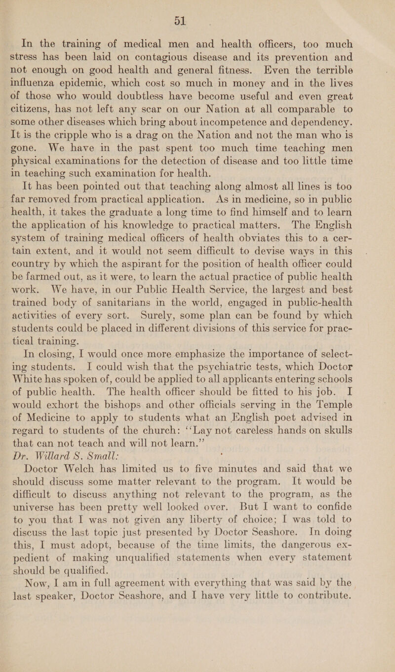 ol In the training of medical men and health officers, too much stress has been laid on contagious disease and its prevention and not enough on good health and general fitness. Even the terrible influenza epidemic, which cost so much in money and in the lives of those who would doubtless have become useful and even great citizens, has not left any scar on our Nation at all comparable to some other diseases which bring about incompetence and dependency. It is the cripple who is a drag on the Nation and not the man who is gone. We have in the past spent too much time teaching men physical examinations for the detection of disease and too little time in teaching such examination for health. It has been pointed out that teaching along almost all lines is too far removed from practical application. As in medicine, so in public health, it takes the graduate a long time to find himself and to learn the application of his knowledge to practical matters. The English system of training medical officers of health obviates this to a cer- tain extent, and it would not seem difficult to devise ways in this country by which the aspirant for the position of health officer could be farmed out, as it were, to learn the actual practice of public health work. We have, in our Public Health Service, the largest and best trained body of sanitarians in the world, engaged in public-health activities of every sort. Surely, some plan can be found by which students could be placed in different divisions of this service for prac- tical training. In closing, | would once more emphasize the importance of select- ing students. I could wish that the psychiatric tests, which Doctor White has spoken of, could be applied to all applicants entering schools of public health. The health officer should be fitted to his job. I would exhort the bishops and other officials serving in the Temple of Medicine to apply to students what an English poet advised in regard to students of the church: ‘‘Lay not careless hands on skulls that can not teach and will not learn.”’ Dr. Willard S. Small: Doctor Welch has limited us to five minutes and said that we should discuss some matter relevant to the program. It would be _ difficult to discuss anything not relevant to the program, as the universe has been pretty well looked over. But I want to confide to you that I was not given any liberty of choice; I was told to discuss the last topic just presented by Doctor Seashore. In doing this, I must adopt, because of the time limits, the dangerous ex- pedient of making unqualified statements when every statement should be qualified. Now, I am in full agreement with everything that was said by the
