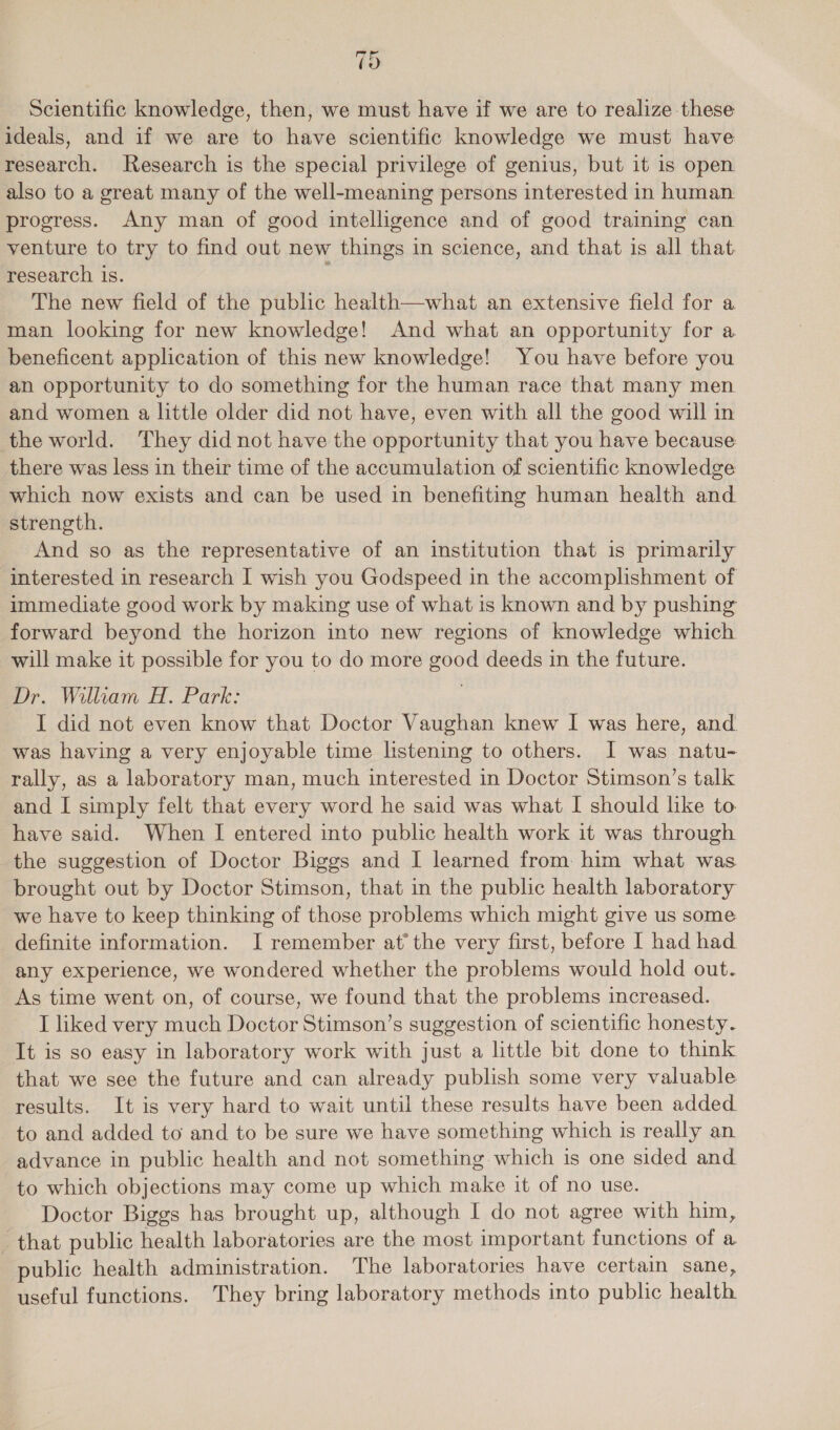 19 Scientific knowledge, then, we must have if we are to realize these ideals, and if we are to have scientific knowledge we must have research. Research is the special privilege of genius, but it is open also to a great many of the well-meaning persons interested in human. progress. Any man of good intelligence and of good training can venture to try to find out new things in science, and that is all that. research is. : The new field of the public health—what an extensive field for a man looking for new knowledge! And what an opportunity for a beneficent application of this new knowledge! You have before you an opportunity to do something for the human race that many men and women a little older did not have, even with all the good will in the world. They did not have the opportunity that you have because there was less in their time of the accumulation of scientific knowledge which now exists and can be used in benefiting human health and strength. And so as the representative of an institution that is primarily interested in research I wish you Godspeed in the accomplishment of immediate good work by making use of what is known and by pushing forward beyond the horizon into new regions of knowledge which will make it possible for you to do more good deeds in the future. Dr. William H. Park: I did not even know that Doctor Vaughan knew I was here, and was having a very enjoyable time listening to others. I was natu- rally, as a laboratory man, much interested in Doctor Stimson’s talk and I simply felt that every word he said was what I should like to have said. When I entered into public health work it was through the suggestion of Doctor Biggs and I learned from him what was brought out by Doctor Stimson, that in the public health laboratory we have to keep thinking of those problems which might give us some definite information. J remember at’ the very first, before I had had any experience, we wondered whether the problems would hold out. As time went on, of course, we found that the problems increased. I liked very much Doctor Stimson’s suggestion of scientific honesty. It is so easy in laboratory work with just a little bit done to think that we see the future and can already publish some very valuable results. It is very hard to wait until these results have been added to and added to and to be sure we have something which is really an advance in public health and not something which is one sided and to which objections may come up which make it of no use. Doctor Biggs has brought up, although I do not agree with him, that public health laboratories are the most important functions of a public health administration. The laboratories have certain sane, useful functions. They bring laboratory methods into public health
