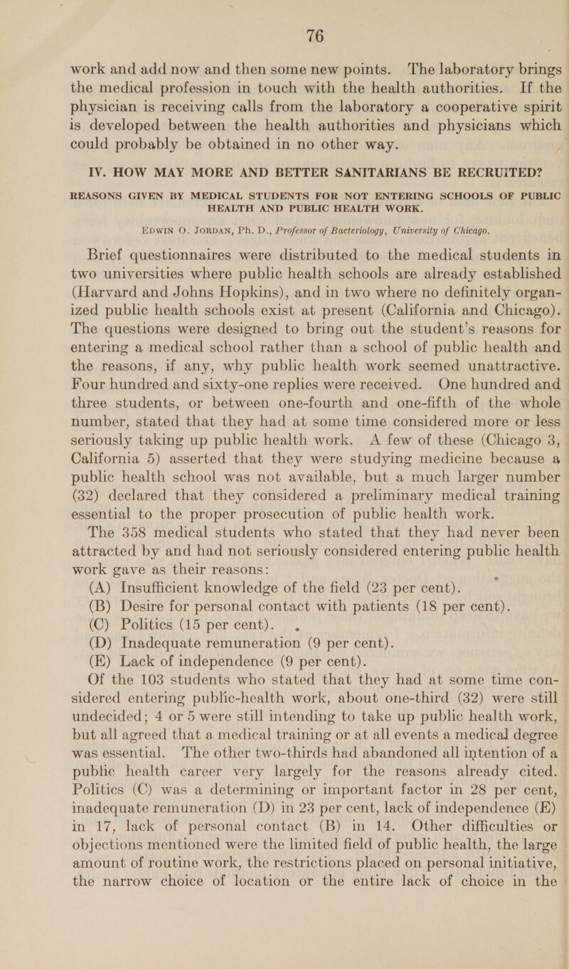 work and add now and then some new points. The laboratory brings the medical profession in touch with the health authorities. If the physician is receiving calls from the laboratory a cooperative spirit is developed between the health authorities and physicians which could probably be obtained in no other way. AA IV. HOW MAY MORE AND BETTER SANITARIANS BE RECRUITED? REASONS GIVEN BY MEDICAL STUDENTS FOR NOT ENTERING SCHOOLS OF PUBLIC HEALTH AND PUBLIC HEALTH WORK. EDWIN O. JORDAN, Ph. D., Professor of Bacteriology, University of Chicago. Brief questionnaires were distributed to the medical students in two universities where public health schools are already established (Harvard and Johns Hopkins), and in two where no definitely organ- ized public health schools exist at present (California and Chicago). The questions were designed to bring out the student’s reasons for entering a medical school rather than a school of public health and the reasons, if any, why public health work seemed unattractive. Four hundred and sixty-one replies were received. One hundred and three students, or between one-fourth and one-fifth of the whole number, stated that they had at some time considered more or less seriously taking up public health work. &lt;A few of these (Chicago 8, California 5) asserted that they were studying medicine because a public health school was not available, but a much larger number (32) declared that they considered a preliminary medical training essential to the proper prosecution of public health work. The 358 medical students who stated that they had never been attracted by and had not seriously considered entering public health work gave as their reasons: (A) Insufficient knowledge of the field (23 per cent). (B) Desire for personal contact with patients (18 per cent). (C) Politics (15 per cent). . (D) Inadequate remuneration (9 per cent). (EK) Lack of independence (9 per cent). Of the 103 students who stated that they had at some time con- sidered entering public-health work, about one-third (32) were still undecided; 4 or 5 were still intending to take up public health work, but all agreed that a medical training or at all events a medical degree was essential. The other two-thirds had abandoned all intention of a public health career very largely for the reasons already cited. Politics (C) was a determining or important factor in 28 per cent, inadequate remuneration (D) in 23 per cent, lack of independence (FE) in 17, lack of personal contact (B) in 14. Other difficulties or objections mentioned were the limited field of public health, the large amount of routine work, the restrictions placed on personal initiative, the narrow choice of location or the entire lack of choice in the ~