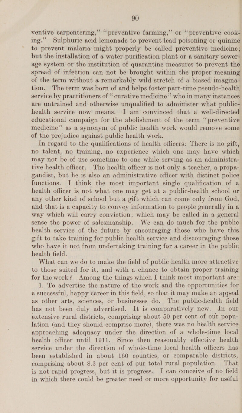 ventive carpentering,”’ ‘preventive farming,” or “preventive cook- ing.”’ Sulphuric acid lemonade to prevent lead poisoning or quinine to prevent malaria might properly be called preventive medicine; but the installation of a water-purification plant or a sanitary sewer- age system or the institution of quarantine measures to prevent the spread of infection can not be brought within the proper meaning of the term without a remarkably wild stretch of a biased imagina- tion. The term was born of and helps foster part-time pseudo-health service by practitioners of “curative medicine”’ who in many instances are untrained and otherwise unqualified to administer what public- health service now means. I am convinced that a well-directed educational campaign for the abolishment of the term “ preventive medicine’’ as a synonym of public health work would remove some of the prejudice against public health work. In regard to the qualifications of health officers: There is no gift, no talent, no training, no experience which one may have which may not be of use sometime to one while serving as an administra- tive health officer. The health officer is not only a teacher, a propa- gandist, but he is also an administrative officer with distinct police functions. I think the most important single qualification of a health officer is not what one may get at a public-health school or any other kind of school but a gift which can come only from God, and that is a capacity to convey information to people generally in a way which will carry conviction; which may be called in a general sense the power of salesmanship. We can do much for the public health service of the future by encouraging those who have this gift to take training for public health service and discouraging those who have it not from undertaking training for a career in the public health field. What can we do to make the field of public health more attractive to those suited for it, and with a chance to obtain proper training for the work? Among the things which I think most important are: 1. To advertise the nature of the work and the opportunities for a successful, happy career in this field, so that it may make an appeal as other arts, sciences, or businesses do. The public-health field has not been duly advertised. It is comparatively new. In our extensive rural districts, comprising about 50 per cent of our popu- lation (and they should comprise more), there was no héalth service approaching adequacy under the direction of a whole-time local health officer until 1911. Since then reasonably effective health service under the direction of whole-time local health officers has been established in about 160 counties, or comparable districts, comprising about 8.3 per cent of our total rural population. That is not rapid progress, but it is progress. I can conceive of no field in which there could be greater need or more opportunity for useful