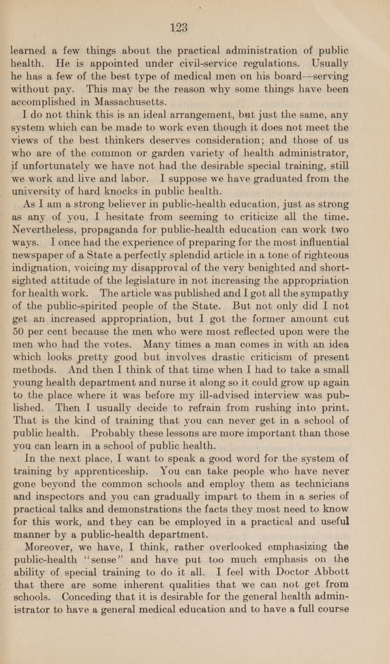 learned a few things about the practical administration of public health. He is appointed under civil-service regulations. Usually he has a few of the best type of medical men on his board—serving without pay. This may be the reason why some things have been accomplished in Massachusetts. I do not think this is an ideal arrangement, but just the same, any system which can be made to work even though it does not meet the views of the best thinkers deserves consideration; and those of us who are of the common or garden variety of health administrator, if unfortunately we have not had the desirable special training, still we work and live and labor. I suppose we have graduated from the university of hard knocks in public health. As I am a strong believer in public-health education, just as strong as any of you, I hesitate from seeming to criticize all the time. Nevertheless, propaganda for public-health education can work two ways. I once had the experience of preparing for the most influential newspaper of a State a perfectly splendid article in a tone of righteous indignation, voicing my disapproval of the very benighted and short- sighted attitude of the legislature in not increasing the appropriation for health work. The article was published and I got all the sympathy of the public-spirited people of the State. But not only did I not get an increased appropriation, but I got the former amount cut 50 per cent because the men who were most reflected upon were the men who had the votes. Many times a man comes in with an idea which looks pretty good but involves drastic criticism of present methods. And then I think of that time when I had to take a small young health department and nurse it along so it could grow up again to the place where it was before my ill-advised interview was pub- lished. Then I usually decide to refrain from rushing into print. That is the kind of training that you can never get in a school of public health. Probably these lessons are more important than those you can learn in a school of public health. In the next place, | want to speak a good word for the system of training by apprenticeship. You can take people who have never gone beyond the common schools and employ them as technicians - and inspectors and you can gradually impart to them in a series of practical talks and demonstrations the facts they most need to know for this work, and they can be employed in a practical and useful manner by a public-health department. Moreover, we have, I think, rather overlooked emphasizing the public-health ‘‘sense” and have put too much emphasis on the ability of special training to do it all. I feel with Doctor Abbott that there are some inherent qualities that we can not get from schools. Conceding that it is desirable for the general health admin- istrator to have a general medical education and to have a full course