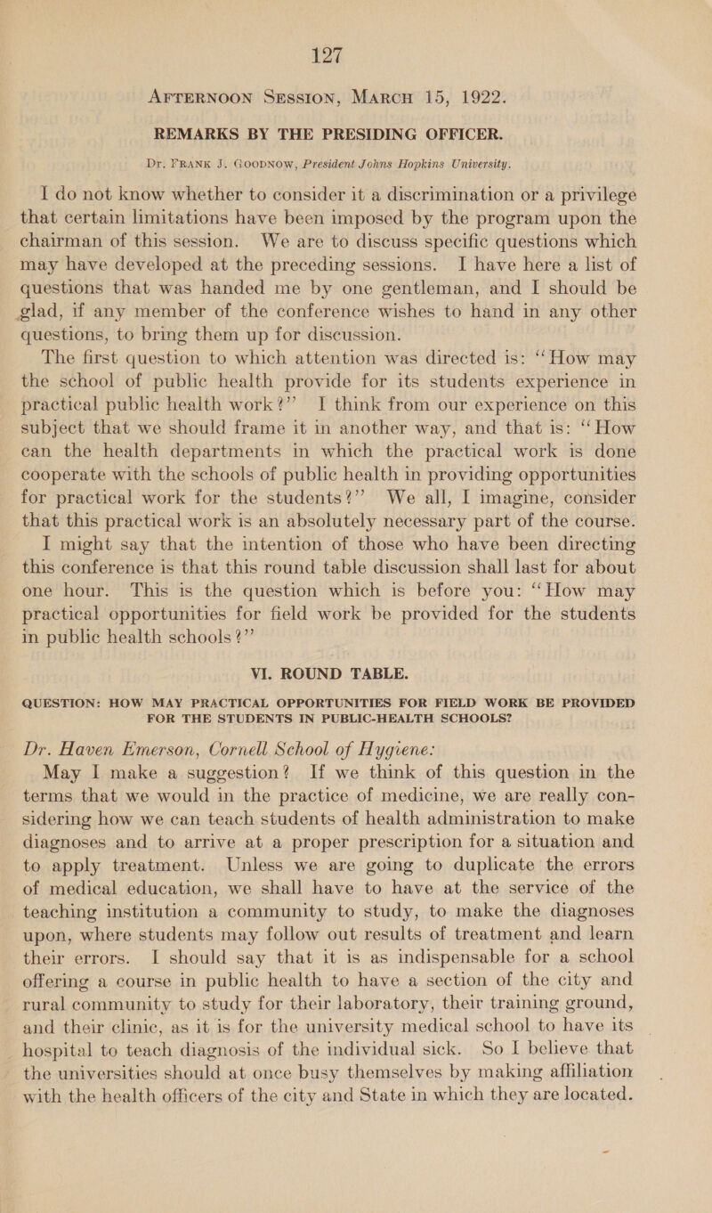 AFTERNOON Session, Marcon 15, 1922. REMARKS BY THE PRESIDING OFFICER. Dr. FRANK J. GOODNOow, President Johns Hopkins University. I do not know whether to consider it a discrimination or a privilege that certain limitations have been imposed by the program upon the chairman of this session. We are to discuss specific questions which may have developed at the preceding sessions. I have here a list of questions that was handed me by one gentleman, and [ should be glad, if any member of the conference wishes to hand in any other questions, to bring them up for discussion. The first question to which attention was directed is: “‘ How may the school of public health provide for its students experience in practical public health work?” I think from our experience on this subject that we should frame it in another way, and that is: ‘‘ How can the health departments in which the practical work is done cooperate with the schools of public health in providing opportunities for practical work for the students?” We all, I imagine, consider that this practical work is an absolutely necessary part of the course. I might say that the intention of those who have been directing this conference is that this round table discussion shall last for about one hour. This is the question which is before you: “How may practical opportunities for field work be provided for the students in public health schools?” VI. ROUND TABLE. QUESTION: HOW MAY PRACTICAL OPPORTUNITIES FOR FIELD WORK BE PROVIDED FOR THE STUDENTS IN PUBLIC-HEALTH SCHOOLS? Dr. Haven Emerson, Cornell School of Hygiene: May I make a suggestion? If we think of this question in the terms that we would in the practice of medicine, we are really con- sidering how we can teach students of health administration to make diagnoses and to arrive at a proper prescription for a situation and to apply treatment. Unless we are going to duplicate the errors of medical education, we shall have to have at the service of the teaching institution a community to study, to make the diagnoses upon, where students may follow out results of treatment and learn their errors. I should say that it is as indispensable for a school offering a course in public health to have a section of the city and rural community to study for their laboratory, their training ground, and their clinic, as it is for the university medical school to have its _ hospital to teach diagnosis of the individual sick. So I believe that the universities should at once busy themselves by making afhliation with the health officers of the city and State in which they are located.