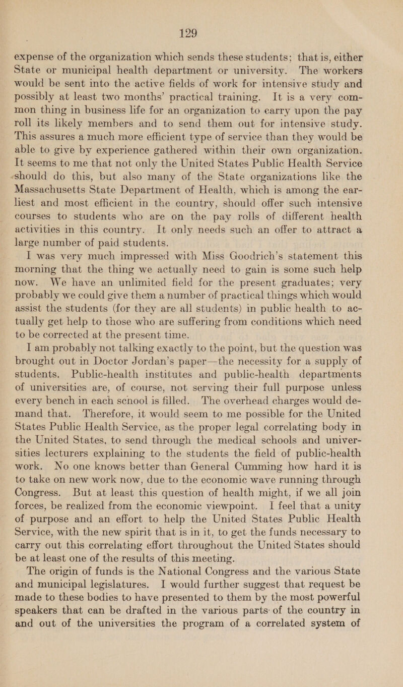 expense of the organization which sends these students; that is, either State or municipal health department or university. The workers would be sent into the active fields of work for intensive study and possibly at least two months’ practical training. It is a very com- mon thing in business life for an organization to earry upon the pay roll its likely members and to send them out for intensive study. This assures a much more efficient type of service than they would be able to give by experience gathered within their own organization. It seems to me that not only the United States Public Health Service ‘should do this, but also many of the State organizations like the Massachusetts State Department of Health, which is among the ear- liest and most efficient in the country, should offer such intensive courses to students who are on the pay rolls of different health activities in this country. It only needs such an offer to attract a large number of paid students. I was very much impressed with Miss Goodrich’s statement this morning that the thing we actually need to gain is some such help now. We have an unlimited field for the present graduates; very probably we could give them a number of practical things which would assist the students (for they are all students) in public health to ac- tually get help to those who are suffering from conditions which need to be corrected at the present time. I am probably not talking exactly to the point, but the question was brought out in Doctor Jordan’s paper—the necessity for a supply of students. Public-health institutes and public-health departments of universities are, of course, not serving their full purpose unless every bench in each scnool is filled. The overhead charges would de- mand that. Therefore, it would seem to me possible for the United States Public Health Service, as the proper legal correlating body in the United States, to send through the medical schools and univer- sities lecturers explaining to the students the field of public-health work. No one knows better than General Cumming how hard it is to take on new work now, due to the economic wave running through Congress. But at least this question of health might, if we all join forces, be realized from the economic viewpoint. I feel that a unity of purpose and an effort to help the United States Public Health Service, with the new spirit that is in it, to get the funds necessary to carry out this correlating effort throughout the United States should be at least one of the results of this meeting. The origin of funds is the National Congress and the various State and municipal legislatures. I would further suggest that request be made to these bodies to have presented to them by the most powerful _ speakers that can be drafted in the various parts of the country in and out of the universities the program of a correlated system of