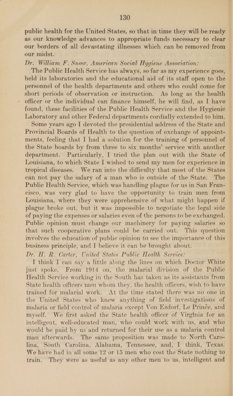 public health for the United States, so that in time they will be ready as our knowledge advances to appropriate funds necessary to clear our borders of all devastating illnesses which can be removed from our midst. Dr. Wilkam F. Snow, American Social Hygiene Association: The Public Health Service has always, so far as my experience goes, held its laboratories and the educational aid of its staff open to the personnel of the health departments and others who could come for short periods of observation or instruction. As long as the health officer or the individual can finance himself, he will find, as I have found, these facilities of the Public Health Service and the Hygienic Laboratory and other Federal departments cordially extended to him. Some years ago I devoted the presidential address of the State and Provincial Boards of Health to the question of exchange of appoint- ments, feeling that I had a solution for the training of personnel of the State boards by from three to six months” service with another department. Particularly, I tried the plan out with the State of Louisiana, to which State I wished to send my men for experience in tropical diseases. We ran into the difficulty that most of the States can not pay the salary of a man who is outside of the State. The _ Public Health Service, which was handling plague for us in San Fran- cisco, was very glad to have the opportunity to train men from Louisiana, where they were apprehensive of what might happen if plague broke out, but it was impossible to negotiate the legal side of paying the expenses or salaries even of the persons to be exchanged. Public opinion must change our machinery for paying salaries so that such cooperative plans could be carried out. This question involves the education of public opimion to see the importance of this business principle, and I believe it can be brought about. Dr. H. R. Carter, United States Public Health Service: IT think I can say a little along the lines on which Doctor White just spoke. From 1914 on, the malarial division. of the Public Health Service working in the South has taken as its assistants from State health officers men whom they, the health officers, wish to have trained for malarial work. At the time stated there was no one in the United States who knew anything of field investigations of malaria or field control of malaria except Von Ezdorf, Le Prince, and myself. We first asked the State health officer of Virginia for an intelligent, well-educated man, who could work with us, and who would be paid by us and returned for their use as a malaria control man afterwards. The same proposition was made to North Caro- lina, South Carolina, Alabama, Tennessee, and, I think, Texas. We have had in all some 12 or 15 men who cost the State nothing to train. They were as useful as any other men to us, intelligent and
