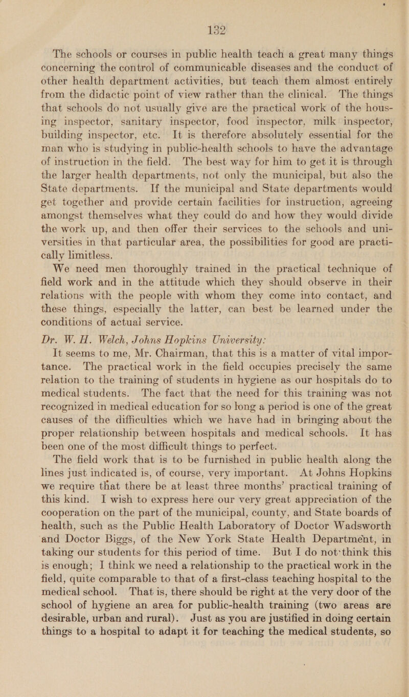 The schools or courses in public health teach a great many things concerning the control of communicable diseases and the conduct of other health department activities, but teach them almost entirely from the didactic point of view rather than the clinical. The things that schools do not usually give are the practical work of the hous- ing inspector, sanitary inspector, food imspector, milk inspector, building inspector, etc. It is therefore absolutely essential for the man who is studying in public-health schools to have the advantage of instruction in the field. The best way for him to get it is through the larger health departments, not only the municipal, but also the State departments. If the municipal and State departments would get together and provide certain facilities for instruction, agreeing amongst themselves what they could do and how they would divide the work up, and then offer their services to the schools and uni- versities in that particular area, the possibilities for good are practi- cally limitless. We need men thoroughly trained in the practical technique of field work and in the attitude which they should observe in their relations with the people with whom they come into contact, and these things, especially the latter, can best be learned under the conditions of actual service. Dr. W. H. Welch, Johns Hopkins University: It seems to me, Mr. Chairman, that this is a matter of vital impor- tance. The practical work in the field occupies precisely the same relation to the training of students in hygiene as our hospitals do to medical students. The fact that the need for this training was not recognized in medical education for so long a period is one of the great causes of the difficulties which we have had in bringing about the proper relationship between hospitals and medical schools. It has been one of the most difficult things to perfect. The field work that is to be furnished in public health along the lines just indicated is, of course, very important. At Johns Hopkins we require that there be at least three months’ practical training of this kind. I wish to express here our very great appreciation of the cooperation on the part of the municipal, county, and State boards of health, such as the Public Health Laboratory of Doctor Wadsworth ‘and Doctor Biggs, of the New York State Health Department, in taking our students for this period of time. But I do not‘think this is enough; I think we need a relationship to the practical work in the field, quite comparable to that of a first-class teaching hospital to the medical school. That is, there should be right at the very door of the school of hygiene an area for public-health traiming (two areas are desirable, urban and rural). Just as you are justified in doing certain things to a hospital to adapt it for teaching the medical students, so