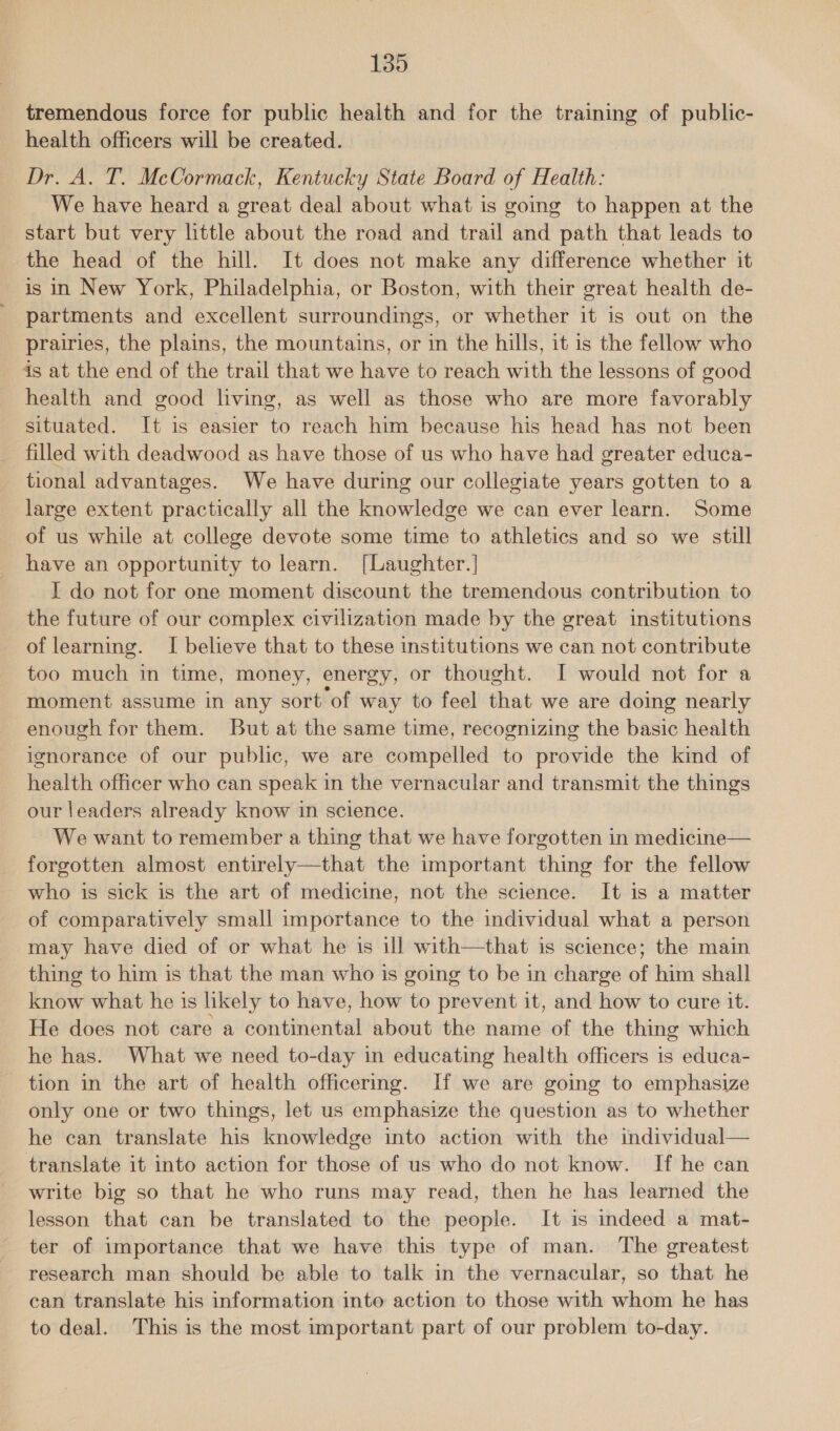 tremendous force for public health and for the training of public- health officers will be created. Dr. A. T. McCormack, Kentucky State Board of Health: We have heard a great deal about what is going to happen at the start but very little about the road and trail and path that leads to the head of the hill. It does not make any difference whether it is in New York, Philadelphia, or Boston, with their great health de- partments and excellent surroundings, or whether it is out on the prairies, the plains, the mountains, or in the hills, it is the fellow who is at the end of the trail that we have to reach with the lessons of good health and good living, as well as those who are more favorably situated. It is easier to reach him because his head has not been filled with deadwood as have those of us who have had greater educa- tional advantages. We have during our collegiate years gotten to a large extent practically all the knowledge we can ever learn. Some of us while at college devote some time to athletics and so we still have an opportunity to learn. [Laughter.] I do not for one moment discount the tremendous contribution to the future of our complex civilization made by the great institutions of learning. I believe that to these institutions we can not contribute too much in time, money, energy, or thought. I would not for a moment assume in any sort of way to feel that we are doing nearly enough for them. But at the same time, recognizing the basic health ignorance of our public, we are compelled to provide the kind of health officer who can speak in the vernacular and transmit the things our leaders already know in science. We want to remember a thing that we have forgotten in medicine— forgotten almost entirely—that the important thing for the fellow who is sick is the art of medicine, not the science. It is a matter of comparatively small importance to the individual what a person may have died of or what he is ill with—that is science; the main thing to him is that the man who is going to be in charge of him shall know what he is likely to have, how to prevent it, and how to cure it. He does not care a continental about the name of the thing which he has. What we need to-day in educating health officers is educa- tion in the art of health officering. If we are going to emphasize only one or two things, let us emphasize the question as to whether he can translate his knowledge into action with the individual— translate it into action for those of us who do not know. If he can write big so that he who runs may read, then he has learned the lesson that can be translated to the people. It is indeed a mat- ter of importance that we have this type of man. The greatest research man should be able to talk in the vernacular, so that he can translate his information into action to those with whom he has to deal. This is the most important part of our problem to-day.