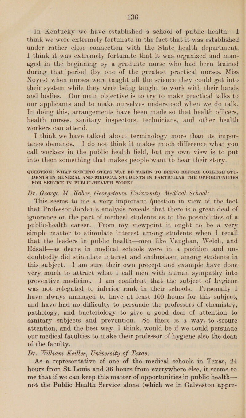 In Kentucky we have established a school of public health. I think we were extremely fortunate in the fact that it was established under rather close connection with the State health department. I think it was extremely fortunate that it was organized and man- aged in the beginning by a graduate nurse who had been trained during that period (by one of the greatest practical nurses, Miss Noyes) when nurses were taught all the science they could get into their system while they were being taught to work with their hands and bodies. Our main objective is to try to make practical talks to our applicants and to make ourselves understood when we do talk. In doing this, arrangements have been made so that health officers, health nurses, sanitary inspectors, technicians, and other health workers can attend. I think we have talked about terminology more than its impor- tance demands. I do not think it makes much difference what you call workers in the public health field, but my own view is to put into them something that makes people want to hear their story. QUESTION: WHAT SPECIFIC STEPS MAY BE TAKEN TO BRING BEFORE COLLEGE STU- DENTS IN GENERAL AND MEDICAL STUDENTS IN PARTICULAR THE OPPORTUNITIES FOR SERVICE IN PUBLIC-HEALTH WORK? Dr. George M. Kober, Georgetown University Medical School: This seems to me a very important question in view of the fact that Professor Jordan’s analysis reveals that there is a great deal of ignorance on the part of medical students as to the possibilities of a public-health career. From my viewpoint it ought to be a very simple matter to stimulate interest among students when I recall that the leaders in public health—men like Vaughan, Welch, and Edsall—as deans in medical schools were in a position and un- doubtedly did stimulate interest and enthusiasm among students in this subject. I am sure their own precept and example have done very much to attract what I call men with human sympathy into preventive medicine. I am confident that the subject of hygiene was not relegated to inferior rank in their schools. Personally I have always managed to have at least 100 hours for this subject, and have had no difficulty to persuade the professors of chemistry, pathology, and bacteriology to give a good deal of attention to sanitary subjects and prevention. So there is a way, to .secure attention, and the best way, I think, would be if we could persuade our medical faculties to make their professor of hygiene also the dean of the faculty. Dr. William Keller, University of Texas: As a representative of one of the medical schools in Texas, 24 hours from St. Louis and 36 hours from everywhere else, it seems to me that if we can keep this matter of opportunities in public health— not the Public Health Service alone (which we in Galveston appre-