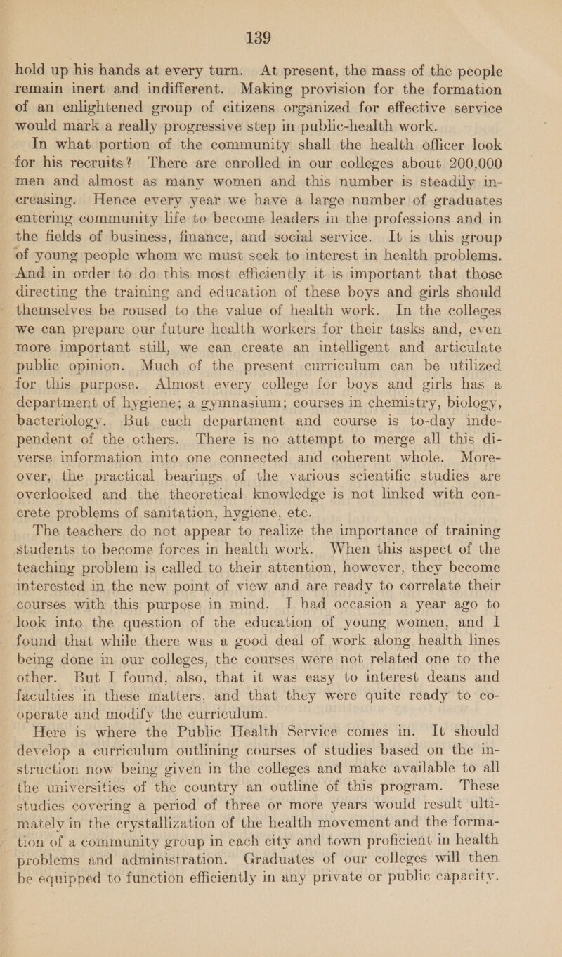 hold up his hands at every turn. At present, the mass of the people remain inert and indifferent. Making provision for the formation of an enlightened group of citizens organized for effective service would mark a really progressive step in public-health work. In what portion of the community shall the health officer look for his recruits? There are enrolled in our colleges about 200,000 men and almost as many women and this number is steadily in- creasing. Hence every year we have a large number of graduates entering community life to become leaders in the professions and in the fields of business, finance, and social service. It is this group of young people whom we musi seek to interest in health problems. And in order to do this most efficiently it is important that those directing the training and education of these boys and girls should themselves be roused to the value of health work. In the colleges we can prepare our future health workers for their tasks and, even more important still, we can create an intelligent and articulate public opinion. Much of the present curriculum can be utilized for this purpose. Almost every college for boys and girls has a department of hygiene; a gymnasium; courses in chemistry, biology, bacteriology. But each department and course is to-day inde- pendent of the others. There is no attempt to merge all this di- verse information into one connected and coherent whole. More- over, the practical bearings of the various scientific studies are overlooked and the theoretical knowledge is not linked with con- crete problems of sanitation, hygiene, etc. The teachers do not appear to realize the importance of training students to become forces in health work. When this aspect of the teaching problem is called to their attention, however, they become interested in the new point of view and are ready to correlate their courses with this purpose in mind. I had occasion a year ago to look into the question of the education of young women, and I found that while there was a good deal of work along health lines being done in our colleges, the courses were not related one to the other. But I found, also, that it was easy to interest deans and faculties in these matters, and that they were quite ready to co- _ operate and modify the curriculum. Here is where the Public Health Service comes in. It should develop a curriculum outlining courses of studies based on the in- struction now being given in the colleges and make available to all the universities of the country an outline of this program. These studies covering a period of three or more years would result ulti- - mately in the crystallization of the health movement and the forma- tion of a community group in each city and town proficient in health problems and administration. Graduates of our colleges will then be equipped to function efficiently in any private or public capacity.