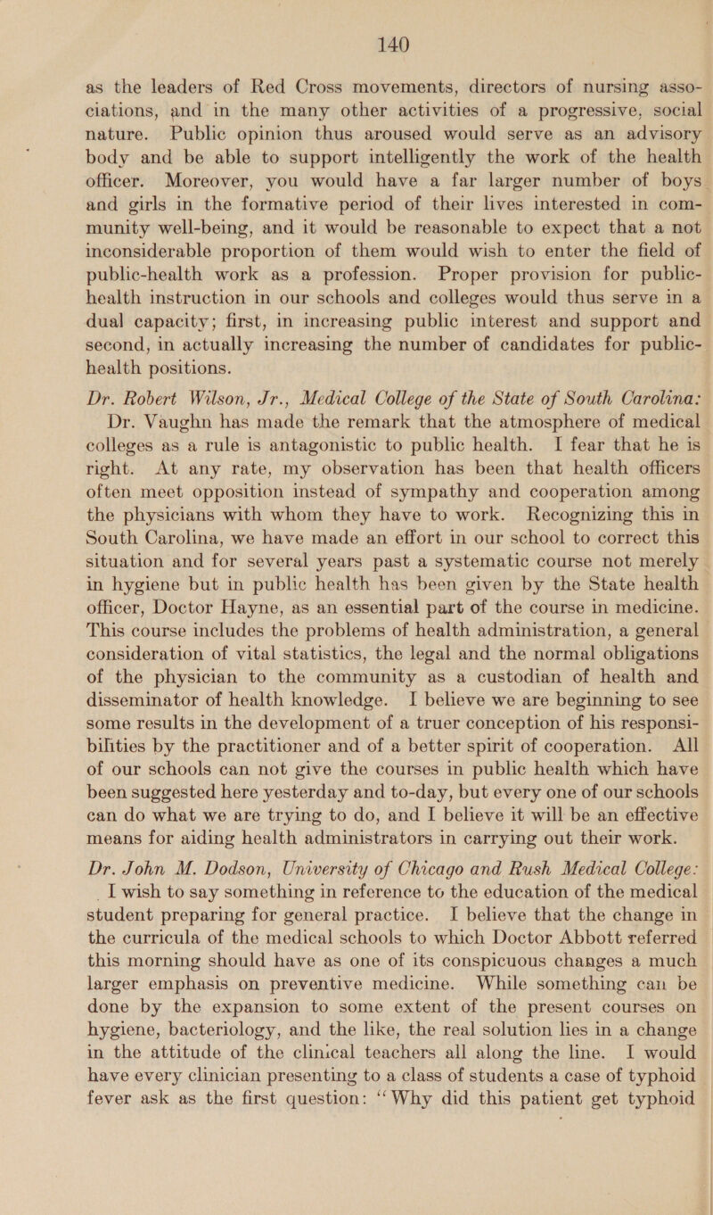 as the leaders of Red Cross movements, directors of nursing asso- ciations, and in the many other activities of a progressive, social nature. Public opinion thus aroused would serve as an advisory body and be able to support intelligently the work of the health officer. Moreover, you would have a far larger number of boys. and girls in the formative period of their lives interested in com- munity well-being, and it would be reasonable to expect that a not inconsiderable proportion of them would wish to enter the field of public-health work as a profession. Proper provision for public- health instruction in our schools and colleges would thus serve in a dual capacity; first, in increasing public interest and support and second, in actually increasing the number of candidates for public- health positions. Dr. Robert Wilson, Jr., Medical College of the State of South Carolina: Dr. Vaughn has made the remark that the atmosphere of medical colleges as a rule is antagonistic to public health. I fear that he is right. At any rate, my observation has been that health officers often meet opposition instead of sympathy and cooperation among the physicians with whom they have to work. Recognizing this in South Carolina, we have made an effort in our school to correct this situation and for several years past a systematic course not merely in hygiene but in public health has been given by the State health officer, Doctor Hayne, as an essential part of the course in medicine. This course includes the problems of health administration, a general - consideration of vital statistics, the legal and the normal obligations of the physician to the community as a custodian of health and disseminator of health knowledge. I believe we are beginning to see some results in the development of a truer conception of his responsi- bilities by the practitioner and of a better spirit of cooperation. All of our schools can not give the courses in public health which have been suggested here yesterday and to-day, but every one of our schools can do what we are trying to do, and [ believe it will be an effective means for aiding health administrators in carrying out their work. Dr. John M. Dodson, University of Chicago and Rush Medical College: _I wish to say something in reference to the education of the medical student preparing for general practice. I believe that the change in the curricula of the medical schools to which Doctor Abbott referred this morning should have as one of its conspicuous changes a much larger emphasis on preventive medicine. While something can be done by the expansion to some extent of the present courses on hygiene, bacteriology, and the like, the real solution lies in a change in the attitude of the clinical teachers all along the line. I would have every clinician presenting to a class of students a case of typhoid fever ask as the first question: ‘‘Why did this patient get typhoid