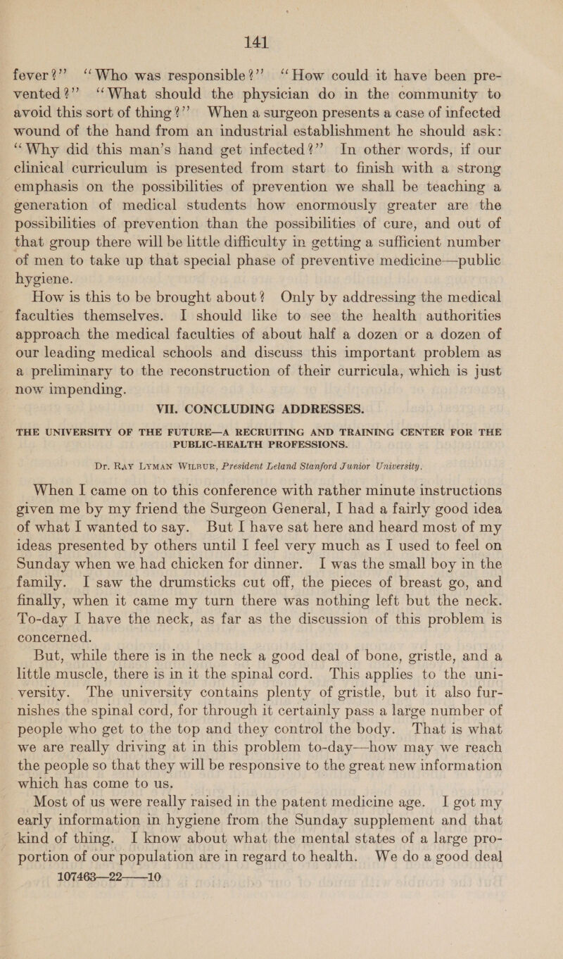 fever?” ‘‘Who was responsible?’’ ‘‘How could it have been pre- vented?”’ ‘What should the physician do in the community to avoid this sort of thing?’’ When a surgeon presents a case of infected wound of the hand from an industrial establishment he should ask: “Why did this man’s hand get infected?’’ In other words, if our clinical curriculum is presented from start to finish with a strong emphasis on the possibilities of prevention we shall be teaching a generation of medical students how enormously greater are the possibilities of prevention than the possibilities of cure, and out of that group there will be little difficulty in getting a sufficient number of men to take up that special phase of preventive medicine—public hygiene. How is this to be brought about? Only by addressing the medical faculties themselves. I should like to see the health authorities approach the medical faculties of about half a dozen or a dozen of our leading medical schools and discuss this important problem as a preliminary to the reconstruction of their curricula, which is just now impending. VII. CONCLUDING ADDRESSES. THE UNIVERSITY OF THE FUTURE—A RECRUITING AND TRAINING CENTER FOR THE PUBLIC-HEALTH PROFESSIONS. Dr. Ray LYMAN WILBUR, President Leland Stanford Junior University. When I came on to this conference with rather minute instructions given me by my friend the Surgeon General, I had a fairly good idea of what I wanted to say. But I have sat here and heard most of my ideas presented by others until I feel very much as I used to feel on Sunday when we had chicken for dinner. I was the small boy in the family. I saw the drumsticks cut off, the pieces of breast go, and finally, when it came my turn there was nothing left but the neck. To-day I have the neck, as far as the discussion of this problem is concerned. But, while there is in the neck a good deal of bone, gristle, and a little muscle, there is in it the spinal cord. This applies to the uni- versity. The university contains plenty of gristle, but it also fur- nishes the spinal cord, for through it certainly pass a large number of people who get to the top and they control the body. That is what we are really driving at in this problem to-day—how may we reach the people so that they will be responsive to the great new information which has come to us. , Most of us were really raised in the patent medicine age. I got my early information in hygiene from the Sunday supplement and that _ kind of thing. I know about what the mental states of a large pro- portion of our population are in regard to health. We do a good deal 107463—22——_10