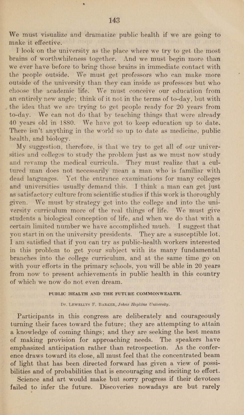 We must visualize and dramatize public health if we are going to make it effective. I look on the university as the place where we try to get the most brains of worthwhileness together. And we must begin more than we ever have before to bring those brains in immediate contact with the people outside. We must get professors who can make more outside of the university than they can inside as professors but who choose the academic life. We must conceive our education from an entirely new angle; think of it not in the terms of to-day, but with _ the idea that we are trying to get people ready for 20 years from to-day. We can not do that by teaching things that were already 40 years old in 1880. We have got to keep education up to date. There isn’t anything in the world so up to date as medicine, public health, and biology. My suggestion, therefore, is that we try to get all of our univer- sities and colleges to study the problem just as we must now study and revamp the medical curricula. They must realize that a cul- tured man does not necessarily mean a man who is familiar with dead languages. Yet the entrance examinations for many colleges and universities usually demand this. I think a man can get just as satisfactory culture from scientific studies if this work is thoroughly given. We must by strategy get into the college and into the uni- versity curriculum more of the real things of life. We must give students a biological conception of life, and when we do that with a certain limited number we have accomplished much. I suggest that you start in on the university presidents. They are a susceptible lot. I am satisfied that if you can try as public-health workers interested in this problem to get your subject with its many fundamental branches into the college curriculum, and at the same time go on with your efforts in the primary schools, you will be able in 20 years from now to present achievements in waht health in this oerey of which we now do not even dream. PUBLIC HEALTH AND THE FUTURE COMMONWEALTH. Dr. LEWELLYS F, BARKER, Johns Hopkins University. Participants in this congress are deliberately and courageously turning their faces toward the future; they are attempting to attain a knowledge of coming things; and they are seeking the best means of making provision for approaching needs. The speakers have emphasized anticipation rather than retrospection. As the confer- ence draws toward its close, all must feel that the concentrated beam of light that has been directed forward has given a view of possi- bilities and of probabilities that is encouraging and inciting to effort. Science and art would make but sorry progress if their devotees failed to infer the future. Discoveries nowadays are but rarely