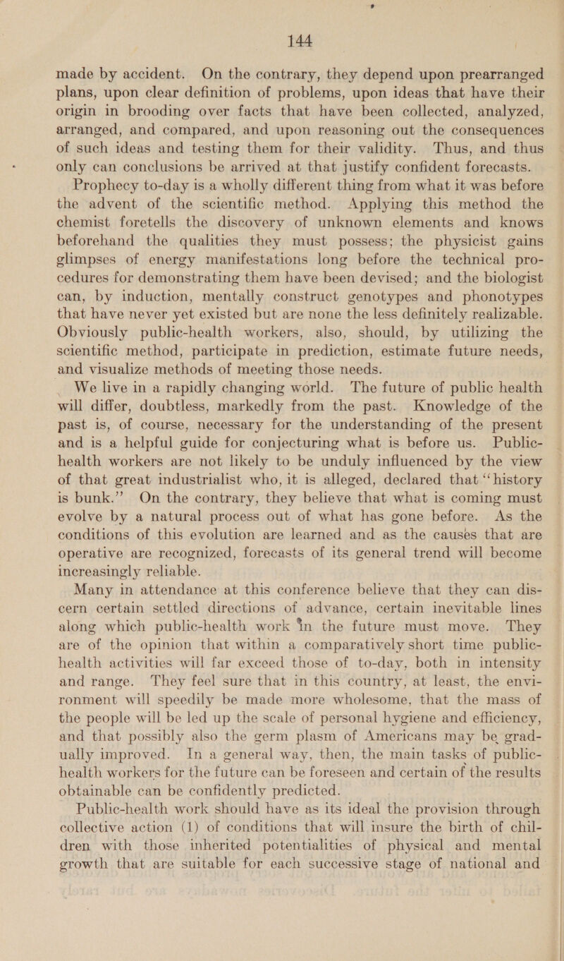 made by accident. On the contrary, they depend upon prearranged plans, upon clear definition of problems, upon ideas that have their origin in brooding over facts that have been collected, analyzed, arranged, and compared, and upon reasoning out the consequences of such ideas and testing them for their validity. Thus, and thus only can conclusions be arrived at that justify confident forecasts. Prophecy to-day is a wholly different thing from what it was before the advent of the scientific method. Applying this method the chemist foretells the discovery of unknown elements and knows beforehand the qualities they must possess; the physicist gains glimpses of energy manifestations long before the technical pro- cedures for demonstrating them have been devised; and the biologist can, by induction, mentally construct genotypes and phonotypes that have never yet existed but are none the less definitely realizable. Obviously public-health workers, also, should, by utilizing the scientific method, participate in prediction, estimate future needs, and visualize methods of meeting those needs. We live in a rapidly changing world. The future of public health will differ, doubtless, markedly from the past. Knowledge of the past is, of course, necessary for the understanding of the present and is a helpful guide for conjecturing what is before us. Public- health workers are not likely to be unduly influenced by the view of that great industrialist who, it is alleged, declared that ‘‘ history is bunk.’”’ On the contrary, they believe that what is coming must evolve by a natural process out of what has gone before. As the conditions of this evolution are learned and as the causes that are operative are recognized, forecasts of its general trend will become increasingly reliable. Many in attendance at this conference believe that they can dis- cern certain settled directions of advance, certain inevitable limes along which public-health work in the future must move. They are of the opinion that within a comparatively short time public- health activities will far exceed those of to-day, both in intensity and range. They feel sure that in this country, at least, the envi- ronment will speedily be made more wholesome, that the mass of the people will be led up the scale of personal hygiene and efficiency, and that possibly also the germ plasm of Americans may be grad- ually improved. In a general way, then, the main tasks of public- health workers for the future can be foreseen and certain of the results obtainable can be confidently predicted. | Public-health work should have as its ideal the provision through collective action (1) of conditions that will insure the birth of chil- dren with those inherited potentialities of physical and mental