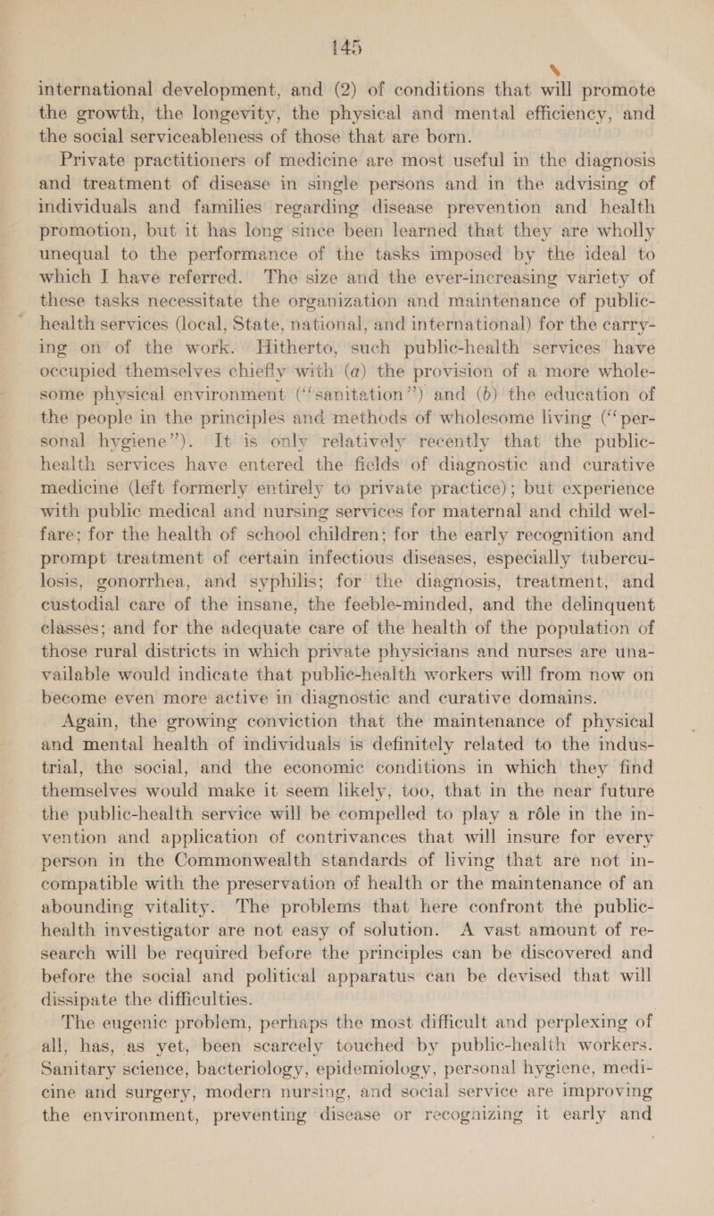 N international development, and (2) of conditions that will promote the growth, the longevity, the physical and mental efficiency, and the social serviceableness of those that are born. Private practitioners of medicine are most useful in the diagnosis and treatment of disease in single persons and in the advising of individuals and families regarding disease prevention and health promotion, but it has long since been learned that they are wholly unequal to the performance of the tasks imposed by the ideal to which J have referred. The size and the ever-increasing variety of these tasks necessitate the organization and maintenance of public- health services (local, State, national, and international) for the carry- ing on of the work. Hitherto, such public-health services have occupied themselves chiefly with (a) the provision of a more whole- some physical environment (‘‘sanitation”) and (6) the education of the people in the principles and methods of wholesome living (“‘per- sonal hygiene’). It is only relatively recently that the public- health services have entered the fields of diagnostic and curative medicine (left formerly entirely to private practice); but experience with public medical and nursing services for maternal and child wel- fare; for the health of school children; for the early recognition and prompt treatment of certain infectious diseases, especially tubercu- losis, gonorrhea, and syphilis; for the diagnosis, treatment, and custodial care of the insane, the feeble-minded, and the delinquent classes; and for the adequate care of the health of the population of those rural districts in which private physicians and nurses are una- vailable would indicate that public-health workers will from now on become even more active in diagnostic and curative domains. Again, the growing conviction that the maimtenance of physical and mental health of individuals is definitely related to the indus- trial, the social, and the economic conditions in which they find themselves would make it seem likely, too, that in the near future the public-health service will be compelled to play a réle in the in- vention and application of contrivances that will msure for every person in the Commonwealth standards of living that are not in- compatible with the preservation of health or the maintenance of an abounding vitality. The problems that here confront the public- health investigator are not easy of solution. A vast amount of re- search will be required before the principles can be discovered and before the social and political apparatus can be devised that will dissipate the difficulties. : The eugenic problem, perhaps the most difficult and perplexing of all, has, as yet, been scarcely touched by public-health workers. Sanitary science, bacteriology, epidemiology, personal hygiene, medi- cine and surgery, modern nursing, and social service are improving the environment, preventing disease or recognizing it early and