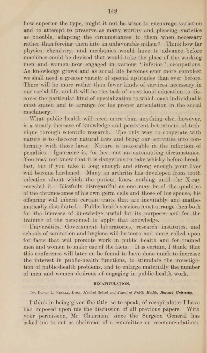 how superior the type, might it not be wiser to encourage variation and to attempt to preserve as many worthy and pleasing varieties as possible, adapting the circumstances to them when necessary rather than forcing them into an unfavorable milieu? Think how far physics, chemistry, and mechanics would have to advance before — machines could be devised that would take the place of the working — men and women now engaged in various ‘inferior’? occupations. — As knowledge grows and as social life becomes ever more complex, we shall need a greater variety of special aptitudes than ever before. There will be more rather than fewer kinds of services necessary in our social life, and it will be the task of vocational education to dis- cover the particular kind of specialization to which each individual is most suited and to arrange for his proper articulation in the social machinery. What public health will need more than anything else, however, is a steady increase of knowledge and persistent betterment of tech- nique through scientific research. The only way to cooperate with nature is to discover natural laws and bring our activities into con- formity with those laws. Nature is inexorable in the infliction of penalties. Ignorance is, for her, not an extenuating circumstance. You may not know that it is dangerous to take whisky before break- fast, but if you take it long enough and strong enough your liver © will become hardened. Many an arthritis has developed from tooth infection about which the patient knew nothing until the X-ray revealed it. Blissfully disregardful as one may be of the qualities of the chromosomes of his own germ cells and those of his spouse, his offspring will inherit certain traits that are inevitably and mathe- matically distributed. Public-health services must arrange then both for the increase of knowledge useful for its purposes and for the training of the personnel to apply that knowledge. Universities, Government laboratories, research institutes, and schools of sanitation and hygiene will be more and more called upon for facts that will promote work in public health and for trained men and women to make use of the facts. It is certain, I think, that this conference will later on be found to have done much to increase the interest in public-health functions, to stimulate the investiga- tion of public-health problems, and to enlarge materially the number of men and women desirous of engaging in public-health work. RECAPITULATION. Dr. Davip L. EDsauL, Dean, Medical School and School of Public Health, Harvard University. I think in being given fhe title, so to speak, of recapitulator I have had imposed upon me the discussion of all previous papers. With your permission, Mr. Chairman, since the Surgeon General has asked me to act as chairman of a committee on recommendations,