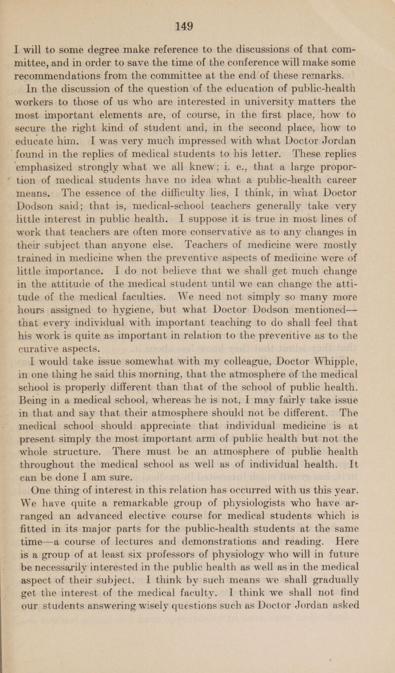 I will to some degree make reference to the discussions of that com- mittee, and in order to save the time of the conference will make some recommendations from the committee at the end of these remarks. In the discussion of the question of the education of public-health workers to those of us who are interested in university matters the most important elements are, of course, in the first place, how to secure the right kind of student and, in the second place, how to educate him. I was very much impressed with what Doctor Jordan ‘found in the replies of medical students to his letter. These replies emphasized strongly what we all knew; 1. e., that a large propor- * tion of medical students have no idea what a public-health career means. The essence of the difficulty lies, I think, in what Doctor Dodson said; that 1s, medical-school teachers generally take very little interest in public health. J suppose it is true in most lines of work that teachers are often more conservative as to any changes in their subject than anyone else. Teachers of medicine were mostly trained in medicine when the preventive aspects of medicine were of little importance. I do not believe that we shall get much change in the attitude of the medical student until we can change the atti- tude of the medical faculties. We need not simply so many more hours assigned to hygiene, but what Doctor Dodson mentioned— that every individual with important teaching to do shall feel that his work is quite as important in relation to the preventive as to the curative aspects. I would take issue somewhat with my colleague, Doctor Whipple, in one thing he said this morning, that the atmosphere of the medical school is properly different than that of the school of public health. Being in a medical school, whereas he is not, I may fairly take issue in that and say that their atmosphere should not be different... The medical school should appreciate that individual medicine is at present simply the most important arm of public health but not the whole structure. There must be an atmosphere of public health throughout the medical school as well as of individual health. It can be done | am sure. 3 One thing of interest in this relation has occurred with us this year. We have quite a remarkable group of physiologists who have ar- ranged an advanced elective course for medical students which 1s fitted in its major parts for the public-health students at the same -time—a course of lectures and demonstrations and reading. Here is a group of at least six professors of physiology who will in future be necessarily interested in the public health as well as in the medical aspect of their subject. I think by such means we shall gradually get the interest of the medical faculty. I think we shall not find our students answering wisely questions such as Doctor Jordan asked